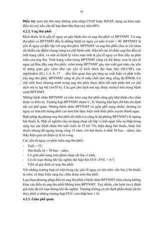 41
Điều trị: xem xét thở máy không xâm nhập CPAP hoặc BiPAP, dụng cụ hàm mặt,
điều trị oxy nếu cần để bảo đảm bão hòa oxy trên 90%.
4.2.2. Ung thư phổi
Khói thuốc lá là yếu tố nguy cơ gây bệnh cho cả ung thư phổi và BPTNMT. Cả ung
thư phổi và BPTNMT đều là những bệnh có nguy cơ mắc ở tuổi > 40. BPTNMT là
yếu tố nguy cơ độc lập với ung thư phổi. BPTNMT và ung thư phổi chia sẻ với nhau
rất nhiều các điểm chung trong cơ chế bệnh sinh. Hầu hết các tổ chức ung thư đều có
tình trạng viêm, và một số bệnh lý viêm mạn tính là yếu tố nguy cơ thúc đẩy sự phát
triển của ung thư. Tình trạng viêm trong BPTNMT cũng có thể được xem là yếu tố
nguy cơ thúc đẩy ung thư phổi, viêm trong BPTNMT gây sản xuất quá mức các yếu
tố trung gian gây viêm như các yếu tố kích thích đại thực bào (M-CSF), các
interleukin (IL) 1, 6, 8, 17 … đều liên quan làm gia tăng sự xuất hiện và phát triển
của ung thư phổi. BPTNMT cũng là yếu tố mấu chốt làm tăng nồng độ RNOS. Cơ
chế chết theo chương trình trong ung thư phổi được điều tiết một phần bởi cơ chế
dịch mã ty lạp thể (mtTFA). Các gen cho dịch mã này được methyl hóa trong bệnh
cảnh BPTNMT.
Những bệnh nhân BPTNMT có mắc kèm ung thư phổi cũng gây khó khăn cho chẩn
đoán và điều trị. Trường hợp BPTNMT nhóm C, D: thường khá hạn chế khi chỉ định
nội soi phế quản. Những bệnh nhân BPTNMT có giãn phế nang nhiều: thường có
nguy cơ tràn khí màng phổi cao hơn khi thực hiện sinh thiết phổi xuyên thành ngực.
Biện pháp dự phòng ung thư phổi tốt nhất (và cũng là dự phòng BPTNMT) là ngừng
hút thuốc lá. Một số nghiên cứu sử dụng chụp cắt lớp vi tính ngực liều xạ thấp trong
sàng lọc các bệnh nhân lớn tuổi (tuổi từ 55 tới 74), hiện đang hút thuốc, hoặc hút
thuốc nhưng đã ngưng trong vòng 15 năm, với hút thuốc ít nhất 30 bao – năm), cho
thấy hiệu quả cải thiện tỷ lệ tử vong.
Các yếu tố nguy cơ phát triển ung thư phổi:
- Tuổi > 55;
- Hút thuốc lá > 30 bao – năm;
- Có giãn phế nang trên phim chụp cắt lớp vi tính;
- Có rối loạn thông khí tắc nghẽn thể hiện bởi FEV1/FVC < 0.7;
- Tiền sử gia đình có ung thư phổi.
Với những trường hợp có một trong các yếu tố nguy cơ nêu trên: cần lưu ý bỏ thuốc
lá sớm, và thực hiện sàng lọc chẩn đoán sớm thư phổi.
Lựa chọn phương pháp điều trị ung thư phổi ở bệnh nhân BPTNMT nhìn chung không
khác các điều trị ung thư phổi không kèm BPTNMT. Tuy nhiên, cần luôn lưu ý đánh
giá mức độ rối loạn thông khí tắc nghẽn. Thường không có chỉ định phẫu thuật cắt bỏ
thùy phổi ở những trường hợp FEV1 còn thấp hơn 1 lít.
4.2.3. Giãn phế quản
n
g
o
c
t
l
v
.
k
c
b
_
T
r
u
o
n
g
L
e
V
a
n
N
g
o
c
_
2
7
/
1
0
/
2
0
2
3
1
8
:
0
7
:
3
4
 