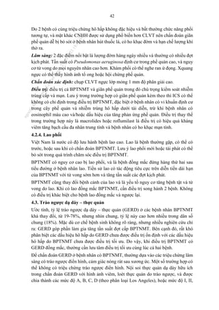 42
Do 2 bệnh có cùng triệu chứng hô hấp không đặc hiệu và bất thường chức năng phổi
tương tự, và mặt khác CNHH được sử dụng phổ biến hơn CLVT nên chẩn đoán giãn
phế quản dễ bị bỏ sót ở bệnh nhân hút thuốc lá, có ho khạc đờm và hạn chế lượng khí
thở ra.
Lâm sàng: 2 đặc điểm nổi bật là lượng đờm hàng ngày nhiều và thường có nhiều đợt
kịch phát. Tần suất có Pseudomonas aeruginosa định cư trong phế quản cao, và nguy
cơ tử vong do mọi nguyên nhân cao hơn. Khám phổi có thể nghe ran ứ đọng. Xquang
ngực có thể thấy hình ảnh tổ ong hoặc hội chứng phế quản.
Chẩn đoán xác định: chụp CLVT ngực lớp mỏng 1 mm độ phân giải cao.
Điều trị: điều trị cả BPTNMT và giãn phế quản trong đó chú trọng kiểm soát nhiễm
trùng cấp và mạn. Lưu ý trong trường hợp có giãn phế quản kèm theo thì ICS có thể
không có chỉ định trong điều trị BPTNMT, đặc biệt ở bệnh nhân có vi khuẩn định cư
trong cây phế quản và nhiễm trùng hô hấp dưới tái diễn, trừ khi bệnh nhân có
eosinophil máu cao và/hoặc dấu hiệu của tăng phản ứng phế quản. Điều trị thay thế
trong trường hợp này là macrolides hoặc roflumilast là điều trị có hiệu quả kháng
viêm tăng bạch cầu đa nhân trung tính và bệnh nhân có ho khạc mạn tính.
4.2.4. Lao phổi
Việt Nam là nước có độ lưu hành bệnh lao cao. Lao là bệnh thường gặp, có thể có
trước, hoặc sau khi có chẩn đoán BPTNMT. Lưu ý lao phổi mới hoặc tái phát có thể
bỏ sót trong quá trình chăm sóc điều trị BPTNMT.
BPTNMT có nguy cơ cao bị lao phổi, và là bệnh đồng mắc đứng hàng thứ hai sau
tiểu đường ở bệnh nhân lao. Tiền sử lao có tác động tiêu cực trên diễn tiến dài hạn
của BPTNMT với tử vong sớm hơn và tăng tần suất các đợt kịch phát.
BPTNMT cũng thay đổi bệnh cảnh của lao và là yếu tố nguy cơ tăng bệnh tật và tử
vong do lao. Khi có lao đồng mắc BPTNMT, cần điều trị song hành 2 bệnh. Không
có điều trị khác biệt cho bệnh lao đồng mắc và ngược lại.
4.3. Trào ngược dạ dày – thực quản
Ước tính, tỷ lệ trào ngược dạ dày – thực quản (GERD) ở các bệnh nhân BPTNMT
khá thay đổi, từ 19-78%, nhưng nhìn chung, tỷ lệ này cao hơn nhiều trong dân số
chung (18%). Mặc dù cơ chế bệnh sinh không rõ ràng, nhưng nhiều nghiên cứu chỉ
ra: GERD góp phần làm gia tăng tần suất đợt cấp BPTNMT. Bên cạnh đó, rất khó
phân biệt các dấu hiệu hô hấp do GERD chưa được điều trị ổn định với các dấu hiệu
hô hấp do BPTNMT chưa được điều trị tối ưu. Do vậy, khi điều trị BPTNMT có
GERD đồng mắc, thường cần lưu tâm điều trị tối ưu cùng lúc cả hai bệnh.
Để chẩn đoán GERD ở bệnh nhân có BPTNMT, thường dựa vào các triệu chứng lâm
sàng có trào ngược điển hình, cảm giác nóng rát sau xương ức. Một số trường hợp có
thể không có triệu chứng trào ngược điển hình. Nội soi thực quản dạ dày hữu ích
trong chẩn đoán GERD với hình ảnh viêm, loét thực quản do trào ngược, và được
chia thành các mức độ A, B, C, D (theo phân loại Los Angeles), hoặc mức độ I, II,
n
g
o
c
t
l
v
.
k
c
b
_
T
r
u
o
n
g
L
e
V
a
n
N
g
o
c
_
2
7
/
1
0
/
2
0
2
3
1
8
:
0
7
:
3
4
 