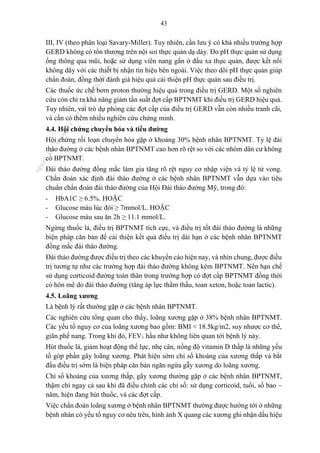 43
III, IV (theo phân loại Savary-Miller). Tuy nhiên, cần lưu ý có khá nhiều trường hợp
GERD không có tổn thương trên nội soi thực quản dạ dày. Đo pH thực quản sử dụng
ống thông qua mũi, hoặc sử dụng viên nang gắn ở đầu xa thực quản, được kết nối
không dây với các thiết bị nhận tín hiệu bên ngoài. Việc theo dõi pH thực quản giúp
chẩn đoán, đồng thời đánh giá hiệu quả cải thiện pH thực quản sau điều trị.
Các thuốc ức chế bơm proton thường hiệu quả trong điều trị GERD. Một số nghiên
cứu còn chỉ ra khả năng giảm tần suất đợt cấp BPTNMT khi điều trị GERD hiệu quả.
Tuy nhiên, vai trò dự phòng các đợt cấp của điều trị GERD vẫn còn nhiều tranh cãi,
và cần có thêm nhiều nghiên cứu chứng minh.
4.4. Hội chứng chuyển hóa và tiểu đường
Hội chứng rối loạn chuyển hóa gặp ở khoảng 30% bệnh nhân BPTNMT. Tỷ lệ đái
tháo đường ở các bệnh nhân BPTNMT cao hơn rõ rệt so với các nhóm dân cư không
có BPTNMT.
Đái tháo đường đồng mắc làm gia tăng rõ rệt nguy cơ nhập viện và tỷ lệ tử vong.
Chẩn đoán xác định đái tháo đường ở các bệnh nhân BPTNMT vẫn dựa vào tiêu
chuẩn chẩn đoán đái tháo đường của Hội Đái tháo đường Mỹ, trong đó:
- HbA1C ≥ 6.5%. HOẶC
- Glucose máu lúc đói ≥ 7mmol/L. HOẶC
- Glucose máu sau ăn 2h ≥ 11.1 mmol/L.
Ngừng thuốc lá, điều trị BPTNMT tích cực, và điều trị tốt đái tháo đường là những
biện pháp căn bản để cải thiện kết quả điều trị dài hạn ở các bệnh nhân BPTNMT
đồng mắc đái tháo đường.
Đái tháo đường được điều trị theo các khuyến cáo hiện nay, và nhìn chung, được điều
trị tương tự như các trường hợp đái tháo đường không kèm BPTNMT. Nên hạn chế
sử dụng corticoid đường toàn thân trong trường hợp có đợt cấp BPTNMT đồng thời
có hôn mê do đái tháo đường (tăng áp lực thẩm thấu, toan xeton, hoặc toan lactic).
4.5. Loãng xương
Là bệnh lý rất thường gặp ở các bệnh nhân BPTNMT.
Các nghiên cứu tổng quan cho thấy, loãng xương gặp ở 38% bệnh nhân BPTNMT.
Các yếu tố nguy cơ của loãng xương bao gồm: BMI < 18.5kg/m2, suy nhược cơ thể,
giãn phế nang. Trong khi đó, FEV1 hầu như không liên quan tới bệnh lý này.
Hút thuốc lá, giảm hoạt động thể lực, nhẹ cân, nồng độ vitamin D thấp là những yếu
tố góp phần gây loãng xương. Phát hiện sớm chỉ số khoáng của xương thấp và bắt
đầu điều trị sớm là biện pháp căn bản ngăn ngừa gẫy xương do loãng xương.
Chỉ số khoáng của xương thấp, gãy xương thường gặp ở các bệnh nhân BPTNMT,
thậm chí ngay cả sau khi đã điều chỉnh các chỉ số: sử dụng corticoid, tuổi, số bao –
năm, hiện đang hút thuốc, và các đợt cấp.
Việc chẩn đoán loãng xương ở bệnh nhân BPTNMT thường được hướng tới ở những
bệnh nhân có yếu tố nguy cơ nêu trên, hình ảnh X quang các xương ghi nhận dấu hiệu
n
g
o
c
t
l
v
.
k
c
b
_
T
r
u
o
n
g
L
e
V
a
n
N
g
o
c
_
2
7
/
1
0
/
2
0
2
3
1
8
:
0
7
:
3
4
 