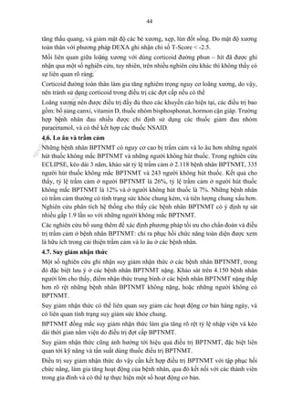44
tăng thấu quang, và giảm mật độ các bè xương, xẹp, lún đốt sống. Đo mật độ xương
toàn thân với phương pháp DEXA ghi nhận chỉ số T-Score < -2.5.
Mối liên quan giữa loãng xương với dùng corticoid đường phun – hít đã được ghi
nhận qua một số nghiên cứu, tuy nhiên, trên nhiều nghiên cứu khác thì không thấy có
sự liên quan rõ ràng.
Corticoid đường toàn thân làm gia tăng nghiêm trọng nguy cơ loãng xương, do vậy,
nên tránh sử dụng corticoid trong điều trị các đợt cấp nếu có thể
Loãng xương nên được điều trị đầy đủ theo các khuyến cáo hiện tại, các điều trị bao
gồm: bổ sung canxi, vitamin D, thuốc nhóm bisphosphonat, hormon cận giáp. Trường
hợp bệnh nhân đau nhiều được chỉ định sử dụng các thuốc giảm đau nhóm
paracetamol, và có thể kết hợp các thuốc NSAID.
4.6. Lo âu và trầm cảm
Những bệnh nhân BPTNMT có nguy cơ cao bị trầm cảm và lo âu hơn những người
hút thuốc không mắc BPTNMT và những người không hút thuốc. Trong nghiên cứu
ECLIPSE, kéo dài 3 năm, khảo sát tỷ lệ trầm cảm ở 2.118 bệnh nhân BPTNMT, 335
người hút thuốc không mắc BPTNMT và 243 người không hút thuốc. Kết quả cho
thấy, tỷ lệ trầm cảm ở người BPTNMT là 26%, tỷ lệ trầm cảm ở người hút thuốc
không mắc BPTNMT là 12% và ở người không hút thuốc là 7%. Những bệnh nhân
có trầm cảm thường có tình trạng sức khỏe chung kém, và tiên lượng chung xấu hơn.
Nghiên cứu phân tích hệ thống cho thấy các bệnh nhân BPTNMT có ý định tự sát
nhiều gấp 1.9 lần so với những người không mắc BPTNMT.
Các nghiên cứu bổ sung thêm để xác định phương pháp tối ưu cho chẩn đoán và điều
trị trầm cảm ở bệnh nhân BPTNMT: chỉ ra phục hồi chức năng toàn diện được xem
là hữu ích trong cải thiện trầm cảm và lo âu ở các bệnh nhân.
4.7. Suy giảm nhận thức
Một số nghiên cứu ghi nhận suy giảm nhận thức ở các bệnh nhân BPTNMT, trong
đó đặc biệt lưu ý ở các bệnh nhân BPTNMT nặng. Khảo sát trên 4.150 bệnh nhân
người lớn cho thấy, điểm nhận thức trung bình ở các bệnh nhân BPTNMT nặng thấp
hơn rõ rệt những bệnh nhân BPTNMT không nặng, hoặc những người không có
BPTNMT.
Suy giảm nhận thức có thể liên quan suy giảm các hoạt động cơ bản hàng ngày, và
có liên quan tình trạng suy giảm sức khỏe chung.
BPTNMT đồng mắc suy giảm nhận thức làm gia tăng rõ rệt tỷ lệ nhập viện và kéo
dài thời gian nằm viện do điều trị đợt cấp BPTNMT.
Suy giảm nhận thức cũng ảnh hưởng tới hiệu quả điều trị BPTNMT, đặc biệt liên
quan tới kỹ năng và tần suất dùng thuốc điều trị BPTNMT.
Điều trị suy giảm nhận thức do vậy cần kết hợp điều trị BPTNMT với tập phục hồi
chức năng, làm gia tăng hoạt động của bệnh nhân, qua đó kết nối với các thành viên
trong gia đình và có thể tự thực hiện một số hoạt động cơ bản.
n
g
o
c
t
l
v
.
k
c
b
_
T
r
u
o
n
g
L
e
V
a
n
N
g
o
c
_
2
7
/
1
0
/
2
0
2
3
1
8
:
0
7
:
3
4
 