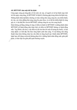 45
4.8. BPTNMT như một thể đa bệnh
Càng ngày càng gia tăng dân số lớn tuổi, do vậy, số người có từ hai bệnh mạn tính
trở lên ngày càng tăng, và BPTNMT là bệnh lý thường gặp trong nhóm đa bệnh này.
Những bệnh nhân đa bệnh, thường có triệu chứng lâm sàng cùng lúc của nhiều bệnh,
do vậy, các triệu chứng lâm sàng cùng lúc giao thoa, và có thể do nhiều bệnh lý cùng
gây ra, ví dụ khó thở vừa do BPTNMT, nhưng cũng do suy tim xung huyết.
Hiện không có bằng chứng rõ ràng về điều trị bệnh lý BPTNMT ở những bệnh nhân
BPTNMT có bệnh đồng mắc khác biệt với điều trị BPTNMT không có bệnh đồng
mắc. Tuy nhiên, cần lưu ý việc điều trị cần lưu tâm tới một số tương tác thuốc, và lựa
chọn thuốc có tính đặc thù theo từng bệnh cảnh lâm sàng. Ví dụ không nên dùng
thuốc chẹn beta không chọn lọc cho điều trị tăng huyết áp ở bệnh nhân BPTNMT,
hoặc hạn chế dùng corticoid đường phun hít ở những bệnh nhân đồng mắc giãn phế
quản, có đợt cấp của giãn phế quản thường xuyên.
n
g
o
c
t
l
v
.
k
c
b
_
T
r
u
o
n
g
L
e
V
a
n
N
g
o
c
_
2
7
/
1
0
/
2
0
2
3
1
8
:
0
7
:
3
4
 