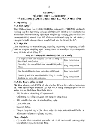 46
CHƯƠNG V
PHỤC HỒI CHỨC NĂNG HÔ HẤP
VÀ CHĂM SÓC GIẢM NHẸ BỆNH PHỔI TẮC NGHẼN MẠN TÍNH
5.1. Đại cương
5.1.1. Định nghĩa
Theo Hội Lồng ngực Hoa Kỳ/Hiệp Hội Hô hấp châu Âu 2013 “PHCN hô hấp là một
can thiệp toàn diện dựa trên sự lượng giá cẩn thận người bệnh tiếp theo sau là chương
trình điều trị phù hợp với từng người bệnh bao gồm tập vận động, giáo dục sức khỏe
và thay đổi thái độ hành vi, được thiết kế nhằm cải thiện tình trạng thể chất và tâm lý
của người bệnh hô hấp mạn tính và khuyến khích tuân thủ điều trị lâu dài”.
5.1.2. Mục tiêu
Giảm triệu chứng, cải thiện chất lượng cuộc sống và gia tăng các hoạt động thể chất
và xã hội trong đời sống hàng ngày. Chương trình PHCN hô hấp đã được chứng minh
mang lại nhiều lợi ích. (Bảng 5.1)
Bảng 5.1. Những lợi ích của chương trình PHCN hô hấp
Cải thiện khó thở, tình trạng sức khỏe và khả năng vận
động ở bệnh nhân ổn định.
Bằng chứng loại A
Giảm nhập viện trong số bệnh nhân vừa ra khỏi đợt cấp <
4 tuần.
Bằng chứng loại B
Giáo dục sức khỏe đơn thuần không đem lại hiệu quả. Bằng chứng loại C
Tự quản lý bệnh kèm trao đổi với nhân viên y tế cải thiện
tình trạng sức khỏe, giảm nhập viện.
Bằng chứng loại B
5.1.3. Chỉ định và chống chỉ định
Chỉ định: chương trình PHCN hô hấp nên thực hiện ở tất cả những bệnh nhân
BPTNMT ngay cả ở giai đoạn sớm. Đặc biệt, PHCN hô hấp cần thực hiện đối với các
trường hợp sau dù đã được dùng thuốc tối ưu:
- Khó thở và các triệu chứng hô hấp mạn tính.
- Chất lượng cuộc sống kém, giảm tình trạng sức khỏe chung.
- Khó khăn khi thực hiện các sinh hoạt hàng ngày.
- Lo âu, trầm cảm.
- Suy dinh dưỡng.
- Tăng sử dụng dịch vụ y tế (đợt cấp và nhập viện nhiều, thăm khám nhiều lần…).
- Rối loạn trao đổi khí bao gồm hạ oxy máu.
Chống chỉ định:
- Có các vấn đề về chỉnh hình hoặc thần kinh có thể làm hạn chế khả năng đi lại
hoặc phối hợp trong lúc tập vận động.
n
g
o
c
t
l
v
.
k
c
b
_
T
r
u
o
n
g
L
e
V
a
n
N
g
o
c
_
2
7
/
1
0
/
2
0
2
3
1
8
:
0
7
:
3
4
 