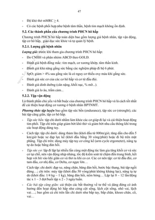 47
- Độ khó thở mMRC > 4.
- Có các bệnh phối hợp như bệnh tâm thần, bệnh tim mạch không ổn định.
5.2. Các thành phần của chương trình PHCN hô hấp
Chương trình PHCN hô hấp toàn diện bao gồm lượng giá bệnh nhân, tập vận động,
tập cơ hô hấp, giáo dục sức khỏe và tự quản lý bệnh.
5.2.1. Lượng giá bệnh nhân
Lượng giá: trước khi tham gia chương trình PHCN hô hấp:
- Đo CNHH và phân nhóm ABCD theo GOLD.
- Đánh giá bệnh đồng mắc: tim mạch, cơ xương khớp, tâm thần kinh.
- Đánh giá khả năng gắng sức bằng các nghiệm pháp đi bộ 6 phút.
- SpO2 giảm > 4% sau gắng sức là có nguy cơ thiếu oxy máu khi gắng sức.
- Đánh giá sức cơ của các cơ hô hấp và cơ tứ đầu đùi.
- Đánh giá dinh dưỡng (cân nặng, khối nạc, % mỡ...).
- Đánh giá lo âu, trầm cảm...
5.2.2. Tập vận động
Là thành phần chủ yếu và bắt buộc của chương trình PHCN hô hấp và là cách tốt nhất
để cải thiện hoạt động cơ xương ở bệnh nhân BPTNMT.
Phương thức tập luyện bao gồm tập sức bền (endurance), tập sức cơ (strenght), các
bài tập căng giãn, tập cơ hô hấp.
- Tập sức bền: tập chi dưới nhằm làm khỏe các cơ giúp đi lại và cải thiện hoạt động
tim phổi. Tập chi trên giúp giảm bớt khó thở và giảm bớt nhu cầu thông khí trong
các hoạt động dùng tay.
- Cách tập: tập chi dưới: dùng thảm lăn (khởi đầu từ 800m/giờ, tăng dần cho đến 5
km/giờ hoặc xe đạp lực kế (khởi đầu bằng 30 vòng/phút) hoặc đi bộ trên mặt
phẳng. Tập chi trên: dùng máy tập tay cơ công kế (arm cycle ergometer), nâng tạ
tự do hoặc bằng đàn hồi.
- Tập sức cơ: lập đi lập lại nhiều lần cùng một động tác làm gia tăng khối cơ và sức
cơ tại chỗ, nên vận động nhịp nhàng, tốc độ kiểm soát từ chậm đến trung bình, kết
hợp với hít vào khi giãn cơ và thở ra khi co cơ. Các cơ nên tập: cơ tứ đầu đùi, cơ
tam đầu, cơ nhị đầu, cơ Delta, cơ ngực lớn…
Cách tập: chi dưới: đạp xe, nâng chân, băng đàn hồi, bước bậc thang, bài tập ngồi
đứng…; chi trên: máy tập (khởi đầu 50 vòng/phút không kháng lực), nâng tạ tự
do (khởi đầu: 1/4 kg – 1 kg), băng đàn hồi, ném bóng… Lập lại 8 – 12 lần/động
tác x 1 – 3 đợt/buổi tập x 2 - 3 ngày/tuần.
- Các bài tập căng giãn: cải thiện các bất thường về tư thế và dáng đứng có ảnh
hưởng đến hoạt động hô hấp như cứng cột sống, lệch cột sống, nhô vai, lệch
vai….; bao gồm cả chi trên lẫn chi dưới như bắp tay, bắp chân, khoeo chân, cổ,
vai…
n
g
o
c
t
l
v
.
k
c
b
_
T
r
u
o
n
g
L
e
V
a
n
N
g
o
c
_
2
7
/
1
0
/
2
0
2
3
1
8
:
0
7
:
3
4
 