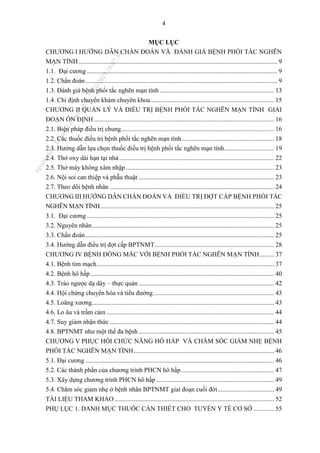 4
MỤC LỤC
CHƯƠNG I HƯỚNG DẪN CHẨN ĐOÁN VÀ ĐÁNH GIÁ BỆNH PHỔI TẮC NGHẼN
MẠN TÍNH ........................................................................................................................... 9
1.1. Đại cương ...................................................................................................................... 9
1.2. Chẩn đoán....................................................................................................................... 9
1.3. Đánh giá bệnh phổi tắc nghẽn mạn tính ....................................................................... 13
1.4. Chỉ định chuyển khám chuyên khoa............................................................................. 15
CHƯƠNG II QUẢN LÝ VÀ ĐIỀU TRỊ BỆNH PHỔI TẮC NGHẼN MẠN TÍNH GIAI
ĐOẠN ỔN ĐỊNH................................................................................................................ 16
2.1. Biện pháp điều trị chung............................................................................................... 16
2.2. Các thuốc điều trị bệnh phổi tắc nghẽn mạn tính ......................................................... 18
2.3. Hướng dẫn lựa chọn thuốc điều trị bệnh phổi tắc nghẽn mạn tính............................... 19
2.4. Thở oxy dài hạn tại nhà ................................................................................................ 22
2.5. Thở máy không xâm nhập............................................................................................ 23
2.6. Nội soi can thiệp và phẫu thuật .................................................................................... 23
2.7. Theo dõi bệnh nhân ...................................................................................................... 24
CHƯƠNG III HƯỚNG DẪN CHẨN ĐOÁN VÀ ĐIỀU TRỊ ĐỢT CẤP BỆNH PHỔI TẮC
NGHẼN MẠN TÍNH............................................................................................................ 25
3.1. Đại cương .................................................................................................................... 25
3.2. Nguyên nhân................................................................................................................. 25
3.3. Chẩn đoán..................................................................................................................... 25
3.4. Hướng dẫn điều trị đợt cấp BPTNMT.......................................................................... 28
CHƯƠNG IV BỆNH ĐỒNG MẮC VỚI BỆNH PHỔI TẮC NGHẼN MẠN TÍNH......... 37
4.1. Bệnh tim mạch.............................................................................................................. 37
4.2. Bệnh hô hấp.................................................................................................................. 40
4.3. Trào ngược dạ dày – thực quản .................................................................................... 42
4.4. Hội chứng chuyển hóa và tiểu đường........................................................................... 43
4.5. Loãng xương................................................................................................................. 43
4.6. Lo âu và trầm cảm ........................................................................................................ 44
4.7. Suy giảm nhận thức ...................................................................................................... 44
4.8. BPTNMT như một thể đa bệnh .................................................................................... 45
CHƯƠNG V PHỤC HỒI CHỨC NĂNG HÔ HẤP VÀ CHĂM SÓC GIẢM NHẸ BỆNH
PHỔI TẮC NGHẼN MẠN TÍNH....................................................................................... 46
5.1. Đại cương ..................................................................................................................... 46
5.2. Các thành phần của chương trình PHCN hô hấp.......................................................... 47
5.3. Xây dựng chương trình PHCN hô hấp ......................................................................... 49
5.4. Chăm sóc giảm nhẹ ở bệnh nhân BPTNMT giai đoạn cuối đời................................... 49
TÀI LIỆU THAM KHẢO................................................................................................... 52
PHỤ LỤC 1. DANH MỤC THUỐC CẦN THIẾT CHO TUYẾN Y TẾ CƠ SỞ ............. 55
n
g
o
c
t
l
v
.
k
c
b
_
T
r
u
o
n
g
L
e
V
a
n
N
g
o
c
_
2
7
/
1
0
/
2
0
2
3
1
8
:
0
7
:
3
4
 