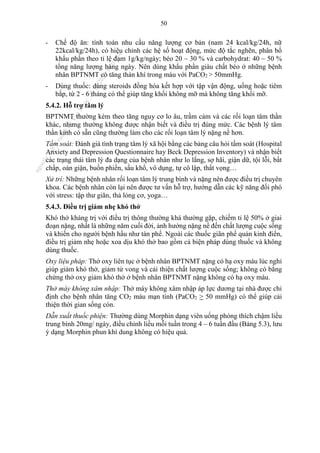 50
- Chế độ ăn: tính toán nhu cầu năng lượng cơ bản (nam 24 kcal/kg/24h, nữ
22kcal/kg/24h), có hiệu chỉnh các hệ số hoạt động, mức độ tắc nghẽn, phân bố
khẩu phần theo tỉ lệ đạm 1g/kg/ngày; béo 20 – 30 % và carbohydrat: 40 – 50 %
tổng năng lượng hàng ngày. Nên dùng khẩu phần giàu chất béo ở những bệnh
nhân BPTNMT có tăng thán khí trong máu với PaCO2 > 50mmHg.
- Dùng thuốc: dùng steroids đồng hóa kết hợp với tập vận động, uống hoặc tiêm
bắp, từ 2 - 6 tháng có thể giúp tăng khối không mỡ mà không tăng khối mỡ.
5.4.2. Hỗ trợ tâm lý
BPTNMT thường kèm theo tăng nguy cơ lo âu, trầm cảm và các rối loạn tâm thần
khác, nhưng thường không được nhận biết và điều trị đúng mức. Các bệnh lý tâm
thần kinh có sẵn cũng thường làm cho các rối loạn tâm lý nặng nề hơn.
Tầm soát: Đánh giá tình trạng tâm lý xã hội bằng các bảng câu hỏi tầm soát (Hospital
Anxiety and Depression Questionnaire hay Beck Depression Inventory) và nhận biết
các trạng thái tâm lý đa dạng của bệnh nhân như lo lắng, sợ hãi, giận dữ, tội lỗi, bất
chấp, oán giận, buồn phiền, sầu khổ, vô dụng, tự cô lập, thất vọng…
Xử trí: Những bệnh nhân rối loạn tâm lý trung bình và nặng nên được điều trị chuyên
khoa. Các bệnh nhân còn lại nên được tư vấn hỗ trợ, hướng dẫn các kỹ năng đối phó
với stress: tập thư giãn, thả lỏng cơ, yoga…
5.4.3. Điều trị giảm nhẹ khó thở
Khó thở kháng trị với điều trị thông thường khá thường gặp, chiếm tỉ lệ 50% ở giai
đoạn nặng, nhất là những năm cuối đời, ảnh hưởng nặng nề đến chất lượng cuộc sống
và khiến cho người bệnh hầu như tàn phế. Ngoài các thuốc giãn phế quản kinh điển,
điều trị giảm nhẹ hoặc xoa dịu khó thở bao gồm cả biện pháp dùng thuốc và không
dùng thuốc.
Oxy liệu pháp: Thở oxy liên tục ở bệnh nhân BPTNMT nặng có hạ oxy máu lúc nghỉ
giúp giảm khó thở, giảm tử vong và cải thiện chất lượng cuộc sống; không có bằng
chứng thở oxy giảm khó thở ở bệnh nhân BPTNMT nặng không có hạ oxy máu.
Thở máy không xâm nhập: Thở máy không xâm nhập áp lực dương tại nhà được chỉ
định cho bệnh nhân tăng CO2 máu mạn tính (PaCO2 > 50 mmHg) có thể giúp cải
thiện thời gian sống còn.
Dẫn xuất thuốc phiện: Thường dùng Morphin dạng viên uống phóng thích chậm liều
trung bình 20mg/ ngày, điều chỉnh liều mỗi tuần trong 4 – 6 tuần đầu (Bảng 5.3), lưu
ý dạng Morphin phun khí dung không có hiệu quả.
n
g
o
c
t
l
v
.
k
c
b
_
T
r
u
o
n
g
L
e
V
a
n
N
g
o
c
_
2
7
/
1
0
/
2
0
2
3
1
8
:
0
7
:
3
4
 