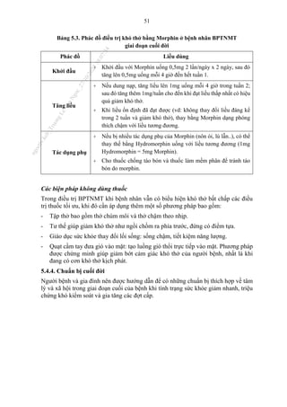 51
Bảng 5.3. Phác đồ điều trị khó thở bằng Morphin ở bệnh nhân BPTNMT
giai đoạn cuối đời
Phác đồ Liều dùng
Khởi đầu
+ Khởi đầu với Morphin uống 0,5mg 2 lần/ngày x 2 ngày, sau đó
tăng lên 0,5mg uống mỗi 4 giờ đến hết tuần 1.
Tăng liều
+ Nếu dung nạp, tăng liều lên 1mg uống mỗi 4 giờ trong tuần 2;
sau đó tăng thêm 1mg/tuần cho đến khi đạt liều thấp nhất có hiệu
quả giảm khó thở.
+ Khi liều ổn định đã đạt được (vd: không thay đổi liều đáng kể
trong 2 tuần và giảm khó thở), thay bằng Morphin dạng phóng
thích chậm với liều tương đương.
Tác dụng phụ
+ Nếu bị nhiều tác dụng phụ của Morphin (nôn ói, lú lẫn..), có thể
thay thế bằng Hydromorphin uống với liều tương đương (1mg
Hydromorphin = 5mg Morphin).
+ Cho thuốc chống táo bón và thuốc làm mềm phân để tránh táo
bón do morphin.
Các biện pháp không dùng thuốc
Trong điều trị BPTNMT khi bệnh nhân vẫn có biểu hiện khó thở bất chấp các điều
trị thuốc tối ưu, khi đó cần áp dụng thêm một số phương pháp bao gồm:
- Tập thở bao gồm thở chúm môi và thở chậm theo nhịp.
- Tư thế giúp giảm khó thở như ngồi chồm ra phía trước, đứng có điểm tựa.
- Giáo dục sức khỏe thay đổi lối sống: sống chậm, tiết kiệm năng lượng.
- Quạt cầm tay đưa gió vào mặt: tạo luồng gió thổi trực tiếp vào mặt. Phương pháp
được chứng minh giúp giảm bớt cảm giác khó thở của người bệnh, nhất là khi
đang có cơn khó thở kịch phát.
5.4.4. Chuẩn bị cuối đời
Người bệnh và gia đình nên được hướng dẫn để có những chuẩn bị thích hợp về tâm
lý và xã hội trong giai đoạn cuối của bệnh khi tình trạng sức khỏe giảm nhanh, triệu
chứng khó kiểm soát và gia tăng các đợt cấp.
n
g
o
c
t
l
v
.
k
c
b
_
T
r
u
o
n
g
L
e
V
a
n
N
g
o
c
_
2
7
/
1
0
/
2
0
2
3
1
8
:
0
7
:
3
4
 