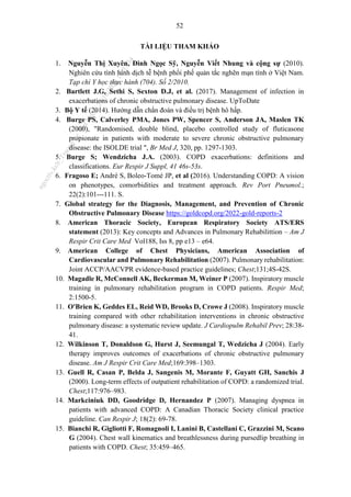 52
TÀI LIỆU THAM KHẢO
1. Nguyễn Thị Xuyên, Đinh Ngọc Sỹ, Nguyễn Viết Nhung và cộng sự (2010).
Nghiên cứu tình hình dịch tễ bệnh phổi phế quản tắc nghẽn mạn tính ở Việt Nam.
Tạp chí Y học thực hành (704). Số 2/2010.
2. Bartlett J.G, Sethi S, Sexton D.J, et al. (2017). Management of infection in
exacerbations of chronic obstructive pulmonary disease. UpToDate
3. Bộ Y tế (2014). Hướng dẫn chẩn đoán và điều trị bệnh hô hấp.
4. Burge PS, Calverley PMA, Jones PW, Spencer S, Anderson JA, Maslen TK
(2000), "Randomised, double blind, placebo controlled study of fluticasone
propionate in patients with moderate to severe chronic obstructive pulmonary
disease: the ISOLDE trial ", Br Med J, 320, pp. 1297-1303.
5. Burge S; Wendzicha J.A. (2003). COPD exacerbations: definitions and
classifications. Eur Respir J Suppl, 41 46s-53s.
6. Fragoso E; André S, Boleo-Tomé JP, et al (2016). Understanding COPD: A vision
on phenotypes, comorbidities and treatment approach. Rev Port Pneumol.;
22(2):101---111. S.
7. Global strategy for the Diagnosis, Management, and Prevention of Chronic
Obstructive Pulmonary Disease https://goldcopd.org/2022-gold-reports-2
8. American Thoracic Society, European Respiratory Society ATS/ERS
statement (2013): Key concepts and Advances in Pulmonary Rehabilittion – Am J
Respir Crit Care Med Vol188, Iss 8, pp e13 – e64.
9. American College of Chest Physicians, American Association of
Cardiovascular and Pulmonary Rehabilitation (2007). Pulmonary rehabilitation:
Joint ACCP/AACVPR evidence-based practice guidelines; Chest;131;4S-42S.
10. Magadle R, McConnell AK, Beckerman M, Weiner P (2007). Inspiratory muscle
training in pulmonary rehabilitation program in COPD patients. Respir Med;
2:1500-5.
11. O'Brien K, Geddes EL, Reid WD, Brooks D, Crowe J (2008). Inspiratory muscle
training compared with other rehabilitation interventions in chronic obstructive
pulmonary disease: a systematic review update. J Cardiopulm Rehabil Prev; 28:38-
41.
12. Wilkinson T, Donaldson G, Hurst J, Seemungal T, Wedzicha J (2004). Early
therapy improves outcomes of exacerbations of chronic obstructive pulmonary
disease. Am J Respir Crit Care Med;169:398–1303.
13. Guell R, Casan P, Belda J, Sangenis M, Morante F, Guyatt GH, Sanchis J
(2000). Long-term effects of outpatient rehabilitation of COPD: a randomized trial.
Chest;117:976–983.
14. Markciniuk DD, Goodridge D, Hernandez P (2007). Managing dyspnea in
patients with advanced COPD: A Canadian Thoracic Society clinical practice
guideline. Can Respir J; 18(2): 69-78.
15. Bianchi R, Gigliotti F, Romagnoli I, Lanini B, Castellani C, Grazzini M, Scano
G (2004). Chest wall kinematics and breathlessness during pursedlip breathing in
patients with COPD. Chest; 35:459–465.
n
g
o
c
t
l
v
.
k
c
b
_
T
r
u
o
n
g
L
e
V
a
n
N
g
o
c
_
2
7
/
1
0
/
2
0
2
3
1
8
:
0
7
:
3
4
 