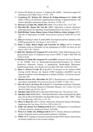 53
16. Ferreira IM, Brooks D, Lacasse Y, Goldstein RS. (2000) – Nutritional support for
individuals with COPD. Chest; 117:672 – 678.
17. Creutzberg EC, Wouters EF, Mostert R, Weling-Scheepers CA, Schols AM
(2003). Efficacy of nutritional supplementation therapy in depleted patients with
chronic obstructive pulmonary disease. Nutrition; 19:120–127.
18. Dowson CA, Cuijer RG, Mulder RT (2004). Chron Respir Dis; 1:213–220.
19. McCathie HC, Spence SH, Tate RL (2002). Adjustment to chronic obstructive
pulmonary disease: the importance of psychological factors. Eur Respir J; 19:47–53.
20. Halil Ibrahim Yakan, Hakan Gunen, Erkan Pehlivan, Selma Aydogan (2017).
The role of Tuberculosis in COPD. International Journal of COPD 2017:12 323-
329
21. Jones, P, Harding G, Berry P, et al (2009). Development and first validation of the
COPD assessment test. Eur Respir J, 34(3), 648-54.
22. Klaus F. Rabe, Bianca Beghé and Leonardo M. Fabbri (2017), Peripheral
eosinophil count as a biomarker for the management of COPD: not there yet, Eur
Respir J 2017; 50: 1702165.
23. Rabe KF, Martinez FJ, Ferguson GT, et al (2020). Triple inhaled therapy at two
glucocorticoid doses in moderate-to-very severe COPD. N Engl J Med 2020 Jul
2;383(1):35-48.
24. Martinez FJ, Rabe KF, Ferguson GT, et al (2021). Reduced All-Cause Mortality
in the ETHOS Trial of Budesonide/Glycopyrrolate/Formoterol for Chronic
Obstructive Pulmonary Disease. A Randomized, Double-Blind, Multicenter,
Parallel-Group Study. Am J Respir Crit Care Med. 2021 Mar 1;203(5):553-564
25. Plaza V, Álvarez F, Calle M, et al (2017) “Consensus on the Asthma–COPD
Overlap (ACO) Between the Spanish COPD Guidelines (GesEPOC) and the
Spanish Guidelines on the Management of Asthma (GEMA)” Arch Bronconeumol.
53(8):443–449.
26. Martinez-Garcia MA, Miravitlles M. (2017), Bronchiectasis in COPD patients:
more than a comorbidity? International Journal of COPD: 12 1401–1411.
27. Divo M, Cote C, de Torres JP, et al (2012), Comorbidities and Risk of Mortality
in Patient with Chronic Obstructive Pulmonary Diseases. Am J respire Crit Care
Med Vol 186(2), pp 155-161, Jul 15.
28. Ngô Quý Châu và CS (2017). Bản dịch GOLD tiếng việt– Nhà xuất bản Y học.
29. Ngô Quý Châu và CS (2002), “Tình hình chẩn đoán và điều trị bệnh phổi tắc nghẽn
mạn tính tại Khoa Hô hấp Bệnh viện Bạch Mai trong 5 năm 1996 - 2000”, Thông
tin Y học lâm sàng, NXB Y học, tr. 50 - 58.
30. Mirza S, Benzo R, (2017), Chronic Obstructive Pulmonary Disease Phenotypes:
Implications for Care, Mayo Clin Proc; 92(7):1104-1112.
31. Stoller J.K, Barnes P.J, Hollingsworth H (2017). Management of exacerbations
of chronic obstructive pulmonary disease. UpToDate
32. Weiss S.T, Stoller J.K, Hollingsworth H (2017). Chronic obstructive pulmonary
disease: Prognostic factors and comorbid conditions. UpToDate
33. WHO (2013). Package of essential noncommunicable (PEN) disease interventions
for primary health care in low-resource settings.
n
g
o
c
t
l
v
.
k
c
b
_
T
r
u
o
n
g
L
e
V
a
n
N
g
o
c
_
2
7
/
1
0
/
2
0
2
3
1
8
:
0
7
:
3
4
 
