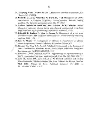 54
34. Yingmeng Ni and Guochao Shi (2017), Phenotypes contribute to treatments, Eur
Respir J; 49: 1700054.
35. Wedzicha JAEC-C, Miravitlles M, Hurst JR, et al. Management of COPD
exacerbations: a European Respiratory Society/American Thoracic Society
guideline. The European respiratory journal. Mar 2017;49(3)
36. National Institute for Health and Care Excellence (NICE) Guideline. Chronic
obstructive pulmonary disease (acute exacerbation): antimicrobial prescribing.
https://www.nice.org.uk/guidance/ng114 (Accessed on June 20, 2021)
37. Crisafulli E, Barbeta E, Ielpo A, Torres A. Management of severe acute
exacerbations of COPD: an updated narrative review. Multidisciplinary respiratory
medicine. 2018;13:36
38. Sethi S, Murphy TF. Management of infection in exacerbations of chronic
obstructive pulmonary disease. UpToDate. Accessed on 20 June 2021
39. Pleasants RA, Wang T, Xu X, et al. Nebulized Corticosteroids in the Treatment of
COPD Exacerbations: Systematic Review, Meta-Analysis, and Clinical Perspective.
Respiratory care. Oct 2018;63(10):1302-1310
40. Echevarria C, Steer J, Wason J, Bourke S. Oxygen therapy and inpatient mortality in
COPD exacerbation. Emergency medicine journal : EMJ. Mar 2021;38(3):170-177
41. Celli BR, Fabbri LM, Aaron SD, et al. An Updated Definition and Severity
Classification of COPD Exacerbations: The Rome Proposal. Am J Respir Crit Care
Med 2021. Articles in Press. Published September 27, 2021 as
10.1164/rccm.202108-1819PP
n
g
o
c
t
l
v
.
k
c
b
_
T
r
u
o
n
g
L
e
V
a
n
N
g
o
c
_
2
7
/
1
0
/
2
0
2
3
1
8
:
0
7
:
3
4
 