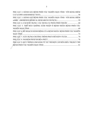 5
PHỤ LỤC 2. ĐÁNH GIÁ BỆNH PHỔI TẮC NGHẼN MẠN TÍNH VỚI BẢNG ĐIỂM
CAT (COPD ASSESSMENT TEST).................................................................................. 58
PHỤ LỤC 3. ĐÁNH GIÁ BỆNH PHỔI TẮC NGHẼN MẠN TÍNH VỚI BẢNG ĐIỂM
mMRC (MODIFIED MEDICAL RESEARCH COUNCIL) ............................................. 59
PHỤ LỤC 4. CÁCH SỬ DỤNG CÁC DỤNG CỤ PHÂN PHỐI THUỐC....................... 60
PHỤ LỤC 5. THỞ MÁY KHÔNG XÂM NHẬP Ở BỆNH NHÂN BỆNH PHỔI TẮC
NGHẼN MẠN TÍNH .......................................................................................................... 69
PHỤ LỤC 6. KẾ HOẠCH HÀNH ĐỘNG CỦA BỆNH NHÂN BỆNH PHỔI TẮC NGHẼN
MẠN TÍNH ......................................................................................................................... 73
PHỤ LỤC 7. XÂY DỰNG CHƯƠNG TRÌNH PHCN HÔ HẤP 8 TUẦN........................ 74
PHỤ LỤC 8. NGHIỆM PHÁP ĐI BỘ 6 PHÚT.................................................................. 76
PHỤ LỤC 9. QUY TRÌNH LÂM SÀNG TỪ XỬ TRÍ ĐỢT CẤP ĐẾN ĐIỀU TRỊ DUY TRÌ
BỆNH PHỔI TẮC NGHẼN MẠN TÍNH........................................................................... 81
n
g
o
c
t
l
v
.
k
c
b
_
T
r
u
o
n
g
L
e
V
a
n
N
g
o
c
_
2
7
/
1
0
/
2
0
2
3
1
8
:
0
7
:
3
4
 