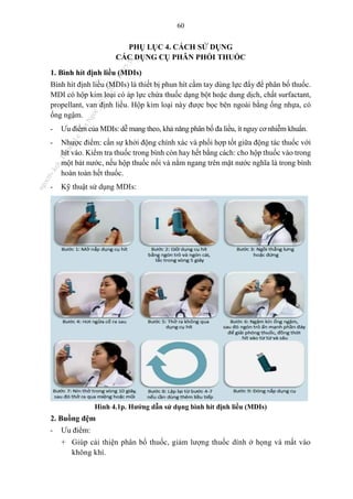 60
PHỤ LỤC 4. CÁCH SỬ DỤNG
CÁC DỤNG CỤ PHÂN PHỐI THUỐC
1. Bình hít định liều (MDIs)
Bình hít định liều (MDIs) là thiết bị phun hít cầm tay dùng lực đẩy để phân bố thuốc.
MDI có hộp kim loại có áp lực chứa thuốc dạng bột hoặc dung dịch, chất surfactant,
propellant, van định liều. Hộp kim loại này được bọc bên ngoài bằng ống nhựa, có
ống ngậm.
- Ưu điểm của MDIs: dễ mang theo, khả năng phân bố đa liều, ít nguy cơ nhiễm khuẩn.
- Nhược điểm: cần sự khởi động chính xác và phối hợp tốt giữa động tác thuốc với
hít vào. Kiểm tra thuốc trong bình còn hay hết bằng cách: cho hộp thuốc vào trong
một bát nước, nếu hộp thuốc nổi và nằm ngang trên mặt nước nghĩa là trong bình
hoàn toàn hết thuốc.
- Kỹ thuật sử dụng MDIs:
Hình 4.1p. Hướng dẫn sử dụng bình hít định liều (MDIs)
2. Buồng đệm
- Ưu điểm:
+ Giúp cải thiện phân bố thuốc, giảm lượng thuốc dính ở họng và mất vào
không khí.
n
g
o
c
t
l
v
.
k
c
b
_
T
r
u
o
n
g
L
e
V
a
n
N
g
o
c
_
2
7
/
1
0
/
2
0
2
3
1
8
:
0
7
:
3
4
 