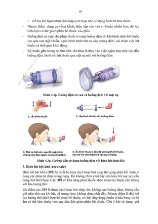 61
+ Hỗ trợ khi bệnh nhân phối hợp kém hoặc khó sử dụng bình hít đơn thuần.
- Nhược điểm: dụng cụ cồng kềnh, diện tiếp xúc với vi khuẩn nhiều hơn, do lực
tĩnh điện có thể giảm phân bố thuốc vào phổi.
- Buồng đệm có van: cho phép thuốc ở trong buồng đệm tới khi bệnh nhân hít thuốc
vào qua van một chiều, ngăn bệnh nhân thở ra vào buồng đệm, cải thiện việc hít
thuốc và thời gian khởi động.
- Kỹ thuật: gần tương tự như trên, chỉ khác là thay vào việc ngậm trực tiếp vào đầu
buồng đệm, bệnh nhi hít thuốc qua mặt nạ nối với buồng đệm.
Hình 4.2p. Buồng đệm có van và buồng đệm với mặt nạ
Hình 4.3p. Hướng dẫn sử dụng buồng đệm với bình hít định liều
3. Bình hít bột khô Accuhaler
Bình hít bột khô (DPI) là thiết bị được kích hoạt bởi nhịp thở giúp phân bố thuốc ở
dạng các phân tử chứa trong nang. Do không chứa chất đẩy nên kiểu hít này yêu cầu
dòng thở thích hợp. Các DPI có khả năng phun thuốc khác nhau tùy thuộc sức kháng
với lưu lượng thở.
Ưu điểm của DPI là được kích hoạt bởi nhịp thở, không cần buồng đệm, không cần
giữ nhịp thở sau khi hít, dễ mang theo, không chứa chất đẩy. Nhược điểm là đòi hỏi
lưu lượng thở thích hợp để phân bố thuốc, có thể lắng đọng thuốc ở hầu họng và độ
ẩm có thể làm thuốc vón cục dẫn đến giảm phân bố thuốc. Chú ý khi sử dụng: giữ
n
g
o
c
t
l
v
.
k
c
b
_
T
r
u
o
n
g
L
e
V
a
n
N
g
o
c
_
2
7
/
1
0
/
2
0
2
3
1
8
:
0
7
:
3
4
 