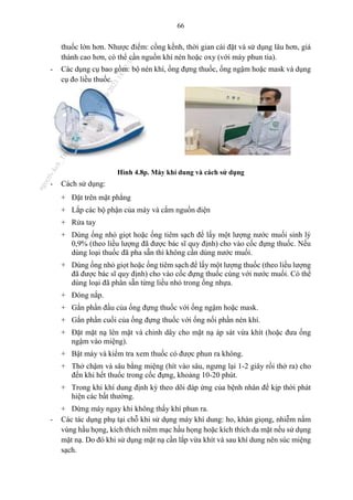 66
thuốc lớn hơn. Nhược điểm: cồng kềnh, thời gian cài đặt và sử dụng lâu hơn, giá
thành cao hơn, có thể cần nguồn khí nén hoặc oxy (với máy phun tia).
- Các dụng cụ bao gồm: bộ nén khí, ống đựng thuốc, ống ngậm hoặc mask và dụng
cụ đo liều thuốc.
Hình 4.8p. Máy khí dung và cách sử dụng
- Cách sử dụng:
+ Đặt trên mặt phẳng
+ Lắp các bộ phận của máy và cắm nguồn điện
+ Rửa tay
+ Dùng ống nhỏ giọt hoặc ống tiêm sạch để lấy một lượng nước muối sinh lý
0,9% (theo liều lượng đã được bác sĩ quy định) cho vào cốc đựng thuốc. Nếu
dùng loại thuốc đã pha sẵn thì không cần dùng nước muối.
+ Dùng ống nhỏ giọt hoặc ống tiêm sạch để lấy một lượng thuốc (theo liều lượng
đã được bác sĩ quy định) cho vào cốc đựng thuốc cùng với nước muối. Có thể
dùng loại đã phân sẵn từng liều nhỏ trong ống nhựa.
+ Đóng nắp.
+ Gắn phần đầu của ống đựng thuốc với ống ngậm hoặc mask.
+ Gắn phần cuối của ống đựng thuốc với ống nối phần nén khí.
+ Đặt mặt nạ lên mặt và chỉnh dây cho mặt nạ áp sát vừa khít (hoặc đưa ống
ngậm vào miệng).
+ Bật máy và kiểm tra xem thuốc có được phun ra không.
+ Thở chậm và sâu bằng miệng (hít vào sâu, ngưng lại 1-2 giây rồi thở ra) cho
đến khi hết thuốc trong cốc đựng, khoảng 10-20 phút.
+ Trong khi khí dung định kỳ theo dõi đáp ứng của bệnh nhân để kịp thời phát
hiện các bất thường.
+ Dừng máy ngay khi không thấy khí phun ra.
- Các tác dụng phụ tại chỗ khi sử dụng máy khí dung: ho, khàn giọng, nhiễm nấm
vùng hầu họng, kích thích niêm mạc hầu họng hoặc kích thích da mặt nếu sử dụng
mặt nạ. Do đó khi sử dụng mặt nạ cần lắp vừa khít và sau khí dung nên súc miệng
sạch.
n
g
o
c
t
l
v
.
k
c
b
_
T
r
u
o
n
g
L
e
V
a
n
N
g
o
c
_
2
7
/
1
0
/
2
0
2
3
1
8
:
0
7
:
3
4
 