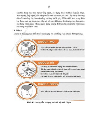 67
- Sau khi dùng: tháo mặt nạ hay ống ngậm, cốc đựng thuốc ra khỏi ống dẫn nhựa.
Rửa mặt nạ, ống ngậm, cốc đựng thuốc dưới vòi nước, để khô. Lắp trở lại vào ống
dẫn rồi mở công tắc cho máy chạy khoảng 10-20 giây để làm khô phía trong. Bầu
khí dung, mặt nạ, ống ngậm, dây nối với máy khí dung là các dụng cụ dùng riêng
cho từng bệnh nhân. Không được dùng chung để tránh lây nhiễm từ bệnh nhân
này sang bệnh nhân khác.
8. Ellipta
Ellipta là dụng cụ phân phối thuốc dưới dạng bột khô bằng việc hít qua đường miệng.
Hình 4.9 Hướng dẫn sử dụng bình hít bột khô Ellipta
n
g
o
c
t
l
v
.
k
c
b
_
T
r
u
o
n
g
L
e
V
a
n
N
g
o
c
_
2
7
/
1
0
/
2
0
2
3
1
8
:
0
7
:
3
4
 