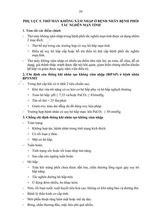 69
PHỤ LỤC 5. THỞ MÁY KHÔNG XÂM NHẬP Ở BỆNH NHÂN BỆNH PHỔI
TẮC NGHẼN MẠN TÍNH
1. Tóm tắt các điểm chính
- Thở máy không xâm nhập trong bệnh phổi tắc nghẽn mạn tính được sử dụng nhằm
2 mục đích:
+ Thở hỗ trợ trong các trường hợp có suy hô hấp mạn tính.
+ Điều trị suy hô hấp cấp hoặc hỗ trợ điều trị đợt cấp bệnh phổi tắc nghẽn
mạn tính.
- Thở máy không xâm nhập có nhiều ưu điểm như tiện lợi, an toàn, dễ chịu, dễ sử
dụng, giá thành thấp, tránh được đặt nội khí quản, giảm biến chứng nhiễm khuẩn
hô hấp và giảm được ngày nằm viện điều trị.
2. Chỉ định của thông khí nhân tạo không xâm nhập (BiPAP) ở bệnh nhân
BPTNMT
- Trong đợt cấp khi có ít nhất 2 tiêu chuẩn sau:
+ Khó thở vừa tới nặng có co kéo cơ hô hấp phụ và hô hấp nghịch thường.
+ Toan hô hấp: pH ≤ 7,35 và/hoặc PaCO2 ≥ 45mmHg.
+ Tần số thở > 25 lần/phút.
+ Giảm oxy máu dai dẵng dù đã dùng oxy liệu pháp.
- Trường hợp bệnh nhân có suy hô hấp mạn: khi PaCO2 ≥ 50 mmHg
3. Chống chỉ định thông khí nhân tạo không xâm nhập
- Toàn trạng:
+ Không hợp tác, bệnh nhân trong tình trạng kích thích.
+ Có rối loạn ý thức.
+ Mệt cơ hô hấp.
- Tuần hoàn:
+ Tình trạng sốc hoặc rối loạn nhịp tim nặng.
+ Sau cấp cứu ngừng tuần hoàn.
- Hô hấp:
+ Tràn khí màng phổi chưa được dẫn lưu, chấn thương lồng ngực gây suy hô
hấp nặng.
+ Tắc nghẽn đường hô hấp trên.
+ Ứ đọng đờm nhiều, ho khạc kém.
- Nôn, rối loạn nuốt, xuất huyết tiêu hoá cao, không có khả năng bảo vệ đường thở.
- Bệnh lý thần kinh cơ cấp tính.
- Mới phẫu thuật răng hàm mặt hoặc mổ dạ dày.
- Bỏng, chấn thương đầu, mặt, béo phì quá nhiều.
n
g
o
c
t
l
v
.
k
c
b
_
T
r
u
o
n
g
L
e
V
a
n
N
g
o
c
_
2
7
/
1
0
/
2
0
2
3
1
8
:
0
7
:
3
4
 