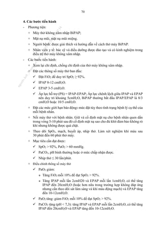 70
4. Các bước tiến hành
- Phương tiện:
+ Máy thở không xâm nhập BiPAP;
+ Mặt nạ mũi, mặt nạ mũi miệng.
+ Người bệnh: được giải thích và hướng dẫn về cách thở máy BiPAP.
+ Nhân viên y tế: bác sỹ và điều dưỡng được đào tạo và có kinh nghiệm trong
điều trị thở máy không xâm nhập.
- Các bước tiến hành:
+ Xem lại chỉ định, chống chỉ định của thở máy không xâm nhập.
+ Đặt các thông số máy thở ban đầu:
 Đặt FiO2 để duy trì SpO2 ≥ 92%.
 IPAP 8-12 cmH2O.
 EPAP 3-5 cmH2O.
 Áp lực hỗ trợ (PS) = IPAP-EPAP; Áp lực chênh lệch giữa IPAP và EPAP
nên duy trì khoảng 5cmH2O, BiPAP thường bắt đầu IPAP/EPAP là 8/3
cmH2O hoặc 10/5 cmH2O.
+ Đặt các mức giới hạn báo động: mức đặt tùy theo tình trạng bệnh lý cụ thể của
mỗi bệnh nhân.
+ Nối máy thở với bệnh nhân. Giữ và cố định mặt nạ cho bệnh nhân quen dần
trong vòng 5-10 phút sau đó cố định mặt nạ sao cho đủ khít đảm bảo không rò
khí nhưng không được quá chặt.
+ Theo dõi SpO2, mạch, huyết áp, nhịp thở. Làm xét nghiệm khí máu sau
30 phút đến 60 phút thở máy.
+ Mục tiêu cần đạt được:
 SpO2 > 92%, PaO2 > 60 mmHg.
 PaCO2, pH bình thường hoặc ở mức chấp nhận được.
 Nhịp thở ≤ 30 lần/phút.
+ Điều chỉnh thông số máy thở
 PaO2 giảm:
 Tăng FiO2 mỗi 10% để đạt SpO2 > 92%.
 Tăng IPAP mỗi lần 2cmH20 và EPAP mỗi lần 1cmH2O, có thể tăng
IPAP đến 20cmH2O (hoặc hơn nữa trong trường hợp không đáp ứng
nhưng cần theo dõi sát lâm sàng và khí máu động mạch) và EPAP tăng
đến 10-12cmH2O.
 PaO2 tăng: giảm FiO2 mỗi 10% để đạt SpO2 > 92%.
 PaCO2 tăng (pH < 7,3): tăng IPAP và EPAP mỗi lần 2cmH2O, có thể tăng
IPAP đến 20cmH2O và EPAP tăng đến 10-12cmH2O.
n
g
o
c
t
l
v
.
k
c
b
_
T
r
u
o
n
g
L
e
V
a
n
N
g
o
c
_
2
7
/
1
0
/
2
0
2
3
1
8
:
0
7
:
3
4
 