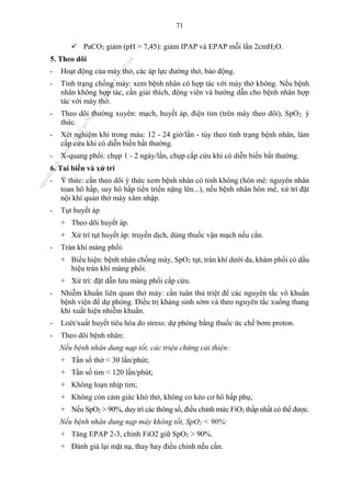 71
 PaCO2 giảm (pH > 7,45): giảm IPAP và EPAP mỗi lần 2cmH2O.
5. Theo dõi
- Hoạt động của máy thở, các áp lực đường thở, báo động.
- Tình trạng chống máy: xem bệnh nhân có hợp tác với máy thở không. Nếu bệnh
nhân không hợp tác, cần giải thích, động viên và hướng dẫn cho bệnh nhân hợp
tác với máy thở.
- Theo dõi thường xuyên: mạch, huyết áp, điện tim (trên máy theo dõi), SpO2, ý
thức.
- Xét nghiệm khí trong máu: 12 - 24 giờ/lần - tùy theo tình trạng bệnh nhân, làm
cấp cứu khi có diễn biến bất thường.
- X-quang phổi: chụp 1 - 2 ngày/lần, chụp cấp cứu khi có diễn biến bất thường.
6. Tai biến và xử trí
- Ý thức: cần theo dõi ý thức xem bệnh nhân có tỉnh không (hôn mê: nguyên nhân
toan hô hấp, suy hô hấp tiến triển nặng lên...), nếu bệnh nhân hôn mê, xử trí đặt
nội khí quản thở máy xâm nhập.
- Tụt huyết áp
+ Theo dõi huyết áp.
+ Xử trí tụt huyết áp: truyền dịch, dùng thuốc vận mạch nếu cần.
- Tràn khí màng phổi:
+ Biểu hiện: bệnh nhân chống máy, SpO2 tụt, tràn khí dưới da, khám phổi có dấu
hiệu tràn khí màng phổi.
+ Xử trí: đặt dẫn lưu màng phổi cấp cứu.
- Nhiễm khuẩn liên quan thở máy: cần tuân thủ triệt để các nguyên tắc vô khuẩn
bệnh viện để dự phòng. Điều trị kháng sinh sớm và theo nguyên tắc xuống thang
khi xuất hiện nhiễm khuẩn.
- Loét/xuất huyết tiêu hóa do stress: dự phòng bằng thuốc ức chế bơm proton.
- Theo dõi bệnh nhân:
Nếu bệnh nhân dung nạp tốt, các triệu chứng cải thiện:
+ Tần số thở < 30 lần/phút;
+ Tần số tim < 120 lần/phút;
+ Không loạn nhịp tim;
+ Không còn cảm giác khó thở, không co kéo cơ hô hấp phụ;
+ Nếu SpO2 > 90%, duy trì các thông số, điều chỉnh mức FiO2 thấp nhất có thể được.
Nếu bệnh nhân dung nạp máy không tốt, SpO2 < 90%:
+ Tăng EPAP 2-3, chỉnh FiO2 giữ SpO2 > 90%.
+ Đánh giá lại mặt nạ, thay hay điều chỉnh nếu cần.
n
g
o
c
t
l
v
.
k
c
b
_
T
r
u
o
n
g
L
e
V
a
n
N
g
o
c
_
2
7
/
1
0
/
2
0
2
3
1
8
:
0
7
:
3
4
 