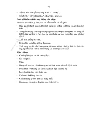 72
+ Nếu có biểu hiện yếu cơ, tăng IPAP 2-3 cmH2O.
+ Nếu SpO2 < 90 %: tăng IPAP, EPAP lên 3 cmH2O.
Đánh giá hiệu quả thở máy không xâm nhập:
Theo dõi bệnh nhân, ý thức, các chỉ số sinh tồn, chỉ số SpO2
+ Hiệu quả tốt: bệnh nhân ra khỏi tình trạng suy hô hấp và không còn chỉ định thở
máy.
+ Thông khí không xâm nhập không hiệu quả: sau 60 phút thông khí, các thông số
PaCO2 tiếp tục tăng và PaO2 tiếp tục giảm hoặc các triệu chứng lâm sàng tiếp tục
xấu đi.
+ Xuất hiện chống chỉ định.
+ Bệnh nhân khó chịu, không dung nạp.
+ Tình trạng suy hô hấp không được cải thiện khi đó cần kịp thời chỉ định đặt
ống nội khí quản và tiến hành thông khí nhân tạo xâm nhập.
Biến chứng:
+ Chướng bụng do khí lọt vào dạ dày.
+ Sặc vào phổi.
+ Ù tai.
+ Hở quanh mặt nạ, viêm kết mạc do khí thổi nhiều vào mắt bệnh nhân.
+ Bệnh nhân sợ khoảng kín và không thích nghi với mặt nạ.
+ Loét, hoại tử sống mũi do áp lực.
+ Khô đờm do không làm ẩm.
+ Chấn thương áp lực: tràn khí màng phổi.
+ Giảm cung lượng tim do giảm tuần hoàn trở về.
n
g
o
c
t
l
v
.
k
c
b
_
T
r
u
o
n
g
L
e
V
a
n
N
g
o
c
_
2
7
/
1
0
/
2
0
2
3
1
8
:
0
7
:
3
4
 