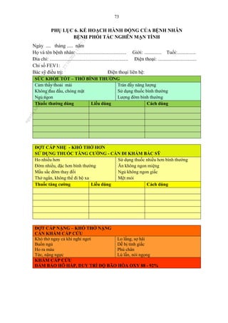73
PHỤ LỤC 6. KẾ HOẠCH HÀNH ĐỘNG CỦA BỆNH NHÂN
BỆNH PHỔI TẮC NGHẼN MẠN TÍNH
Ngày .... tháng ..... năm
Họ và tên bệnh nhân: ........................................ Giới: .............. Tuổi:...............
Đia chỉ: ............................................................... Điện thoại: ...............................
Chỉ số FEV1:
Bác sỹ điều trị: Điện thoại liên hệ:
SỨC KHỎE TỐT – THỞ BÌNH THƯỜNG
Cảm thấy thoải mái
Không đau đầu, chóng mặt
Ngủ ngon
Tràn đầy năng lượng
Sử dụng thuốc bình thường
Lượng đờm bình thường
Thuốc thường dùng Liều dùng Cách dùng
ĐỢT CẤP NHẸ - KHÓ THỞ HƠN
SỬ DỤNG THUỐC TĂNG CƯỜNG - CẦN ĐI KHÁM BÁC SỸ
Ho nhiều hơn
Đờm nhiều, đặc hơn bình thường
Mầu sắc đờm thay đổi
Thở ngắn, không thể đi bộ xa
Sử dụng thuốc nhiều hơn bình thường
Ăn không ngon miệng
Ngủ không ngon giấc
Mệt mỏi
Thuốc tăng cường Liều dùng Cách dùng
ĐỢT CẤP NẶNG – KHÓ THỞ NẶNG
CẦN KHÁM CẤP CỨU
Khó thở ngay cả khi nghỉ ngơi
Buồn ngủ
Ho ra máu
Tức, nặng ngực
Lo lắng, sợ hãi
Dễ bị tỉnh giấc
Phù chân
Lú lẫn, nói ngọng
KHÁM CẤP CỨU
ĐẢM BẢO HÔ HẤP, DUY TRÌ ĐỘ BÃO HÒA OXY 88 - 92%
n
g
o
c
t
l
v
.
k
c
b
_
T
r
u
o
n
g
L
e
V
a
n
N
g
o
c
_
2
7
/
1
0
/
2
0
2
3
1
8
:
0
7
:
3
4
 