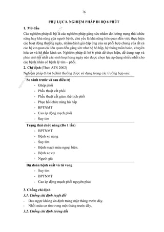 76
PHỤ LỤC 8. NGHIỆM PHÁP ĐI BỘ 6 PHÚT
1. Mở đầu
Các nghiệm pháp đi bộ là các nghiệm pháp gắng sức nhằm đo lường trạng thái chức
năng hay khả năng của người bệnh, chủ yếu là khả năng liên quan đến việc thực hiện
các hoạt động thường ngày, nhằm đánh giá đáp ứng của sự phối hợp chung của tất cả
các hệ cơ quan có liên quan đến gắng sức như hệ hô hấp, hệ thống tuần hoàn, chuyển
hóa cơ và hệ thần kinh cơ. Nghiệm pháp đi bộ 6 phút dễ thực hiện, dễ dung nạp và
phản ánh tốt nhất các sinh hoạt hàng ngày nên được chọn lựa áp dụng nhiều nhất cho
các bệnh nhân có bệnh lý tim – phổi.
2. Chỉ định (Theo ATS 2002)
Nghiệm pháp đi bộ 6 phút thường được sử dụng trong các trường hợp sau:
So sánh trước và sau điều trị
- Ghép phổi
- Phẫu thuật cắt phổi
- Phẫu thuật cắt giảm thể tích phổi
- Phục hồi chức năng hô hấp
- BPTNMT
- Cao áp động mạch phổi
- Suy tim
Trạng thái chức năng (Đo 1 lần)
- BPTNMT
- Bệnh xơ nang
- Suy tim
- Bệnh mạch máu ngoại biên.
- Bệnh xơ cơ
- Người già
Dự đoán bệnh suất và tử vong
- Suy tim
- BPTNMT
- Cao áp động mạch phổi nguyên phát
3. Chống chỉ định
3.1. Chống chỉ định tuyệt đối
- Đau ngực không ổn định trong một tháng trước đây.
- Nhồi máu cơ tim trong một tháng trước đây.
3.2. Chống chỉ định tương đối
n
g
o
c
t
l
v
.
k
c
b
_
T
r
u
o
n
g
L
e
V
a
n
N
g
o
c
_
2
7
/
1
0
/
2
0
2
3
1
8
:
0
7
:
3
4
 