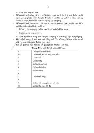 79
+ Nhợt nhạt hoặc tái mét.
- Nếu người bệnh dừng lại và từ chối đi tiếp trước khi hoàn tất 6 phút, hoặc có chỉ
định ngưng nghiệm pháp, đưa ghế đến cho bệnh nhân ngồi, ghi vào hồ sơ khoảng
đường đi được, thời điểm và lý do ngưng nghiệm pháp.
- Nếu người bệnh đang thở oxy dài hạn và cần phải sử dụng oxy trong lúc thực hiện
nghiệm pháp, cần ghi rõ vào hồ sơ
+ Liều oxy thường ngày và liều oxy lúc đi bộ (nếu khác nhau).
+ Loại dụng cụ cung cấp oxy.
+ Cách bệnh nhân mang theo dụng cụ cung cấp oxy khi thực hiện nghiệm pháp.
- Ghi nhận khoảng cách đi bộ 6 phút bằng cách đếm số vòng đi được nhân với 60
mét rồi cộng với quãng đường cuối cùng.
- Ghi kết quả vào mẫu báo cáo kết quả nghiệm pháp đi bộ 6 phút.
Thang điểm khó thở và mệt mỏi Borg
0 Không khó thở chút nào
0,5 Khó thở rất, rất nhẹ (mới cảm thấy)
1 Khó thở rất nhẹ
2 Khó thở nhẹ
3 Khó thở trung bình
4 Khó thở hơi nặng
5 Khó thở nặng
6
7 Khó thở rất nặng
8
9 Khó thở rất nặng, gần như hết mức
10 Khó thở hết mức (tối đa)
n
g
o
c
t
l
v
.
k
c
b
_
T
r
u
o
n
g
L
e
V
a
n
N
g
o
c
_
2
7
/
1
0
/
2
0
2
3
1
8
:
0
7
:
3
4
 