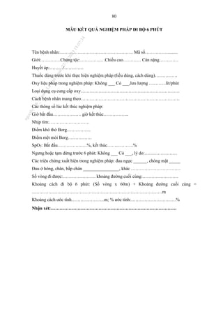 80
MẪU KẾT QUẢ NGHIỆM PHÁP ĐI BỘ 6 PHÚT
Tên bệnh nhân:…………………………………………. Mã số…………….........
Giới:………….Chủng tộc:…………..…Chiều cao………… Cân nặng…….……
Huyết áp:………/………….
Thuốc dùng trước khi thực hiện nghiệm pháp (liều dùng, cách dùng)……………
Oxy liệu pháp trong nghiệm pháp: Không ___ Có ___,lưu lượng …..…….lít/phút
Loại dụng cụ cung cấp oxy…………………………………………………………
Cách bệnh nhân mang theo…………………………………………………………
Các thông số lúc kết thúc nghiệm pháp:
Giờ bắt đầu………………. giờ kết thúc……………..
Nhịp tim:………………………
Điểm khó thở Borg…………….
Điểm mệt mỏi Borg…………….
SpO2: Bắt đầu…………….….%, kết thúc……..……….%
Ngưng hoặc tạm dừng trước 6 phút: Không ___ Có ___, lý do:…….……………
Các triệu chứng xuất hiện trong nghiệm pháp: đau ngực ______, chóng mặt _____
Đau ở hông, chân, bắp chân ________________, khác ……………………………
Số vòng đi được:…………………. khoảng đường cuối cùng:……………………
Khoảng cách đi bộ 6 phút: (Số vòng x 60m) + Khoảng đường cuối cùng =
……………………………………………………………………………m
Khoảng cách ước tính………………….m; % ước tính:…………………………%
Nhận xét:…………………………………………………………………………
n
g
o
c
t
l
v
.
k
c
b
_
T
r
u
o
n
g
L
e
V
a
n
N
g
o
c
_
2
7
/
1
0
/
2
0
2
3
1
8
:
0
7
:
3
4
 