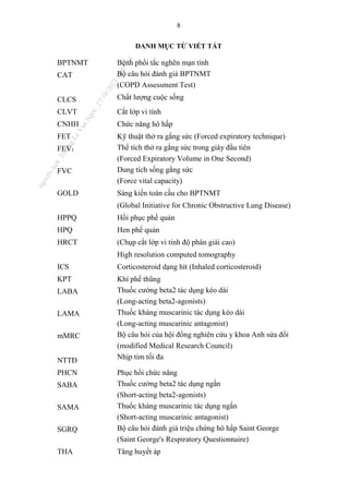 8
DANH MỤC TỪ VIẾT TẮT
BPTNMT Bệnh phổi tắc nghẽn mạn tính
CAT
CLCS
Bộ câu hỏi đánh giá BPTNMT
(COPD Assessment Test)
Chất lượng cuộc sống
CLVT Cắt lớp vi tính
CNHH
FET
Chức năng hô hấp
Kỹ thuật thở ra gắng sức (Forced expiratory technique)
FEV1 Thể tích thở ra gắng sức trong giây đầu tiên
(Forced Expiratory Volume in One Second)
FVC Dung tích sống gắng sức
(Force vital capacity)
GOLD Sáng kiến toàn cầu cho BPTNMT
(Global Initiative for Chronic Obstructive Lung Disease)
HPPQ
HPQ
Hồi phục phế quản
Hen phế quản
HRCT (Chụp cắt lớp vi tính độ phân giải cao)
High resolution computed tomography
ICS Corticosteroid dạng hít (Inhaled corticosteroid)
KPT Khí phế thũng
LABA Thuốc cường beta2 tác dụng kéo dài
(Long-acting beta2-agonists)
LAMA Thuốc kháng muscarinic tác dụng kéo dài
(Long-acting muscarinic antagonist)
mMRC
NTTĐ
Bộ câu hỏi của hội đồng nghiên cứu y khoa Anh sửa đổi
(modified Medical Research Council)
Nhịp tim tối đa
PHCN Phục hồi chức năng
SABA Thuốc cường beta2 tác dụng ngắn
(Short-acting beta2-agonists)
SAMA Thuốc kháng muscarinic tác dụng ngắn
(Short-acting muscarinic antagonist)
SGRQ Bộ câu hỏi đánh giá triệu chứng hô hấp Saint George
(Saint George's Respiratory Questionnaire)
THA Tăng huyết áp
n
g
o
c
t
l
v
.
k
c
b
_
T
r
u
o
n
g
L
e
V
a
n
N
g
o
c
_
2
7
/
1
0
/
2
0
2
3
1
8
:
0
7
:
3
4
 