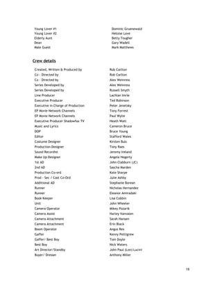 Young Lover #1                        Dominic Gruenewald
Young Lover #2                        Heloise Love
Elderly Aunt                          Betty Tougher
Dean                                  Gary Wadell
Male Guest                            Mark Matthews



Crew details

 Created, Written & Produced by      Rob Carlton
 Co - Directed by                    Rob Carlton
 Co – Directed by                    Alex Weinress
 Series Developed by                 Alex Weinress
 Series Developed by                 Russell Smyth
 Line Producer                       Lachlan Imrie
 Executive Producer                  Ted Robinson
 Executive in Charge of Production   Peter Jenetsky
 EP Movie Network Channels           Tony Forrest
 EP Movie Network Channels           Paul Wylie
 Executive Producer Shadowfax TV     Heath Watt
 Music and Lyrics                    Cameron Bruce
 DOP                                 Bruce Young
 Editor                              Stafford Wales
 Costume Designer                    Kirsten Buls
 Production Designer                 Tony Raes
 Sound Recordist                     Jeremy Ireland
 Make Up Designer                    Angela Hegerty
 1st AD                              John Clabburn (JC)
 2nd AD                              Sascha Marden
 Production Co-ord                   Kate Sharpe
 Prod - Sec / Cast Co-Ord            Julie Ashby
 Additional AD                       Stephanie Borean
 Runner                              Nicholas Hernandez
 Runner                              Eleanor Amiradaki
 Book Keeper                         Lisa Cobbin
 Unit                                John Wheeler
 Camera Operator                     Mikey Pozarik
 Camera Assist                       Harley Vanvalen
 Camera Attachment                   Sarah Hansen
 Camera Attachment                   Erin Black
 Boom Operator                       Angus Rex
 Gaffer                              Kenny Pettigrew
 Gaffer/ Best Boy                    Tom Doyle
 Best Boy                            Nick Waters
 Art Director/Standby                John Paul (Lon) Lucini
 Buyer/ Dresser                      Anthony Miller



                                                              18
 