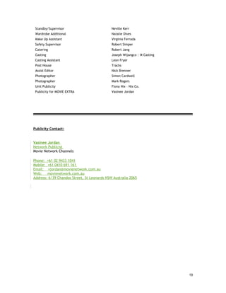 Standby/Supervisor                          Neville Kerr
 Wardrobe Additional                         Natalie Dives
 Make Up Assistant                           Virginia Ferrada
 Safety Supervisor                           Robert Simper
 Catering                                    Robert Jang
 Casting                                     Joseph Wijangco : I4 Casting
 Casting Assistant                           Leon Fryer
 Post House                                  Tracks
 Assist Editor                               Nick Brenner
 Photographer                                Simon Cardwell
 Photographer                                Mark Rogers
 Unit Publicity                              Fiona Nix – Nix Co.
 Publicity for MOVIE EXTRA                   Vasinee Jordan




Publicity Contact:


Vasinee Jordan
Network Publicist
Movie Network Channels

Phone: +61 02 9433 1041
Mobile: +61 0410 691 161
Email: vjordan@movienetwork.com.au
Web:    movienetwork.com.au
Address: 6/39 Chandos Street, St Leonards NSW Australia 2065




                                                                            19
 