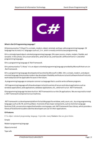 Department of Information Technology Event-Driven Programming C#
ETHIOPIAN POLICEUNIVERSITY Page | 2
What is the C# Programming Language?
C# (pronouncedas“C Sharp”) is a simple,modern,object-oriented,andtype-safeprogramminglanguage.C#
language hasitsroots inC languagessuchasC, C++, andit ismostlysimilartoJavaprogramming.
C# is a stronglytypedobject-orientedprogramminglanguage.C#isopensource,simple,modern,flexible,and
versatile.Inthisarticle,letuslearnwhatC#is,what C# can do,and how C# is differentfromC++ andother
programminglanguages.
C# is a programminglanguage of .NetFramework.
C# is pronouncedas"C-Sharp".Itis an object-orientedprogramminglanguage providedbyMicrosoftthatruns on
.NetFramework.
C# is a programminglanguage developedandlaunchedbyMicrosoftin2001. C# is a simple,modern,andobject-
orientedlanguage thatprovidesmoderndaydevelopersflexibilityandfeaturestobuildsoftwarethatwill notonly
worktoday butwill be applicable foryearsinthe future.
A programminglanguage oncomputerscience isalanguage thatis usedto write software programs.
C# Programminglanguage will allowdeveloperstobuildavarietyof secure androbustapplicationssuchas
windowsapplications,webapplications,database applications,etc.,whichwill runon .NETFramework.
C# programminglanguage hasbeenbuilton .NETFramework torun the C# applications.We are requiredtoinstall
a .NET Framework componentonourmachines.
.NET Framework isa developmentplatformforbuildingappsforwindows,web,azure,etc.,byusingprogramming
languagessuchas C#, F#, and Visual Basic.Itconsistsof twomajor components,suchas CommonLanguage
Runtime (CLR),anexecutionenginethathandlesrunningapps,and .NETFrameworkClassLibrary,whichprovidesa
libraryof testedandreusable code thatdeveloperscanuse itintheirapplications.
C# Features
C# is object oriented programming language. It provides many features that are given below.
Simple
Modernprogramminglanguage
Objectoriented
Type safe
 