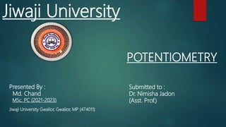 POTENTIOMETRY
Presented By :
Md. Chand
MSc. PC (2021-2023)
Jiwaji University Gwalior, Gwalior, MP (474011)
Jiwaji University
Submitted to :
Dr. Nimisha Jadon
(Asst. Prof.)
 