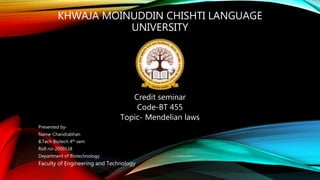 KHWAJA MOINUDDIN CHISHTI LANGUAGE
UNIVERSITY
Credit seminar
Code-BT 455
Topic- Mendelian laws
Presented by-
Name-Chandrabhan
B.Tech Biotech 4th sem
Roll no-2009138
Department of Biotechnology
Faculty of Engineering and Technology
 