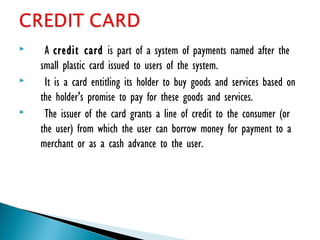  A credit card is part of a system of payments named after the
small plastic card issued to users of the system.
 It is a card entitling its holder to buy goods and services based on
the holder's promise to pay for these goods and services.
 The issuer of the card grants a line of credit to the consumer (or
the user) from which the user can borrow money for payment to a
merchant or as a cash advance to the user.
 