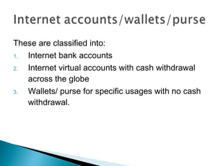 These are classified into:
1. Internet bank accounts
2. Internet virtual accounts with cash withdrawal
across the globe
3. Wallets/ purse for specific usages with no cash
withdrawal.
 