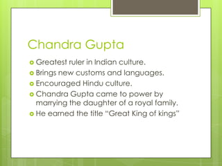 Chandra Gupta
 Greatest ruler in Indian culture.
 Brings new customs and languages.
 Encouraged Hindu culture.
 Chandra Gupta came to power by
marrying the daughter of a royal family.
 He earned the title “Great King of kings”
 