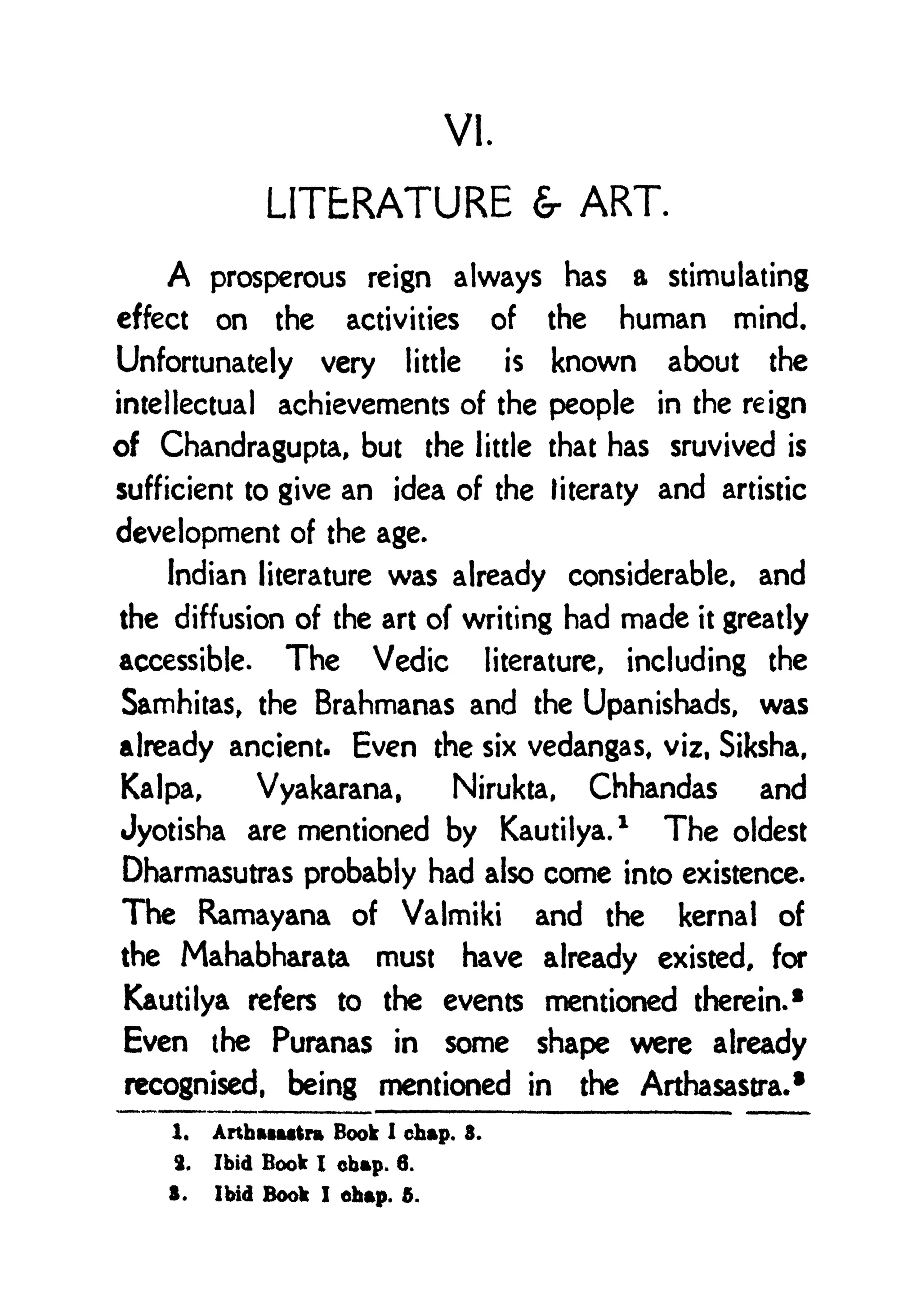 VI.
LITERATURE & ART.
A prosperous reign always has a stimulating
effect on the activities of the human mind.
Unfortunately very little is known about the
intellectual achievements of the people in the reign
of Chandragupta, but the little that has sruvived is
sufficient to give an idea of the titeraty and artistic
development of the age.
Indian literature was already considerable, and
the diffusion of the art of writing had made it greatly
accessible. The Vedic literature, including the
Samhitas, the Brahmanas and the Upanishads, was
already ancient. Even the six vedangas, viz, Siksha,
Kalpa, Vyakarana, Nirukta, Chhandas and
Jyotisha are mentioned by Kautilya.
1
The oldest
Dharmasutras probably had also come into existence.
The Ramayana of Valmiki and the kernal of
the Mahabharata must have already existed, for
Kautilya refers to the events mentioned therein.*
Even the Puranas in some shape were already
recognised, being mentioned in the Arthasastra.
1
1. ArthftiMtra Book 1 chap. 3.
2. Ibid Book I chap. 6.
8. Ibid Book I chap. 5.
 