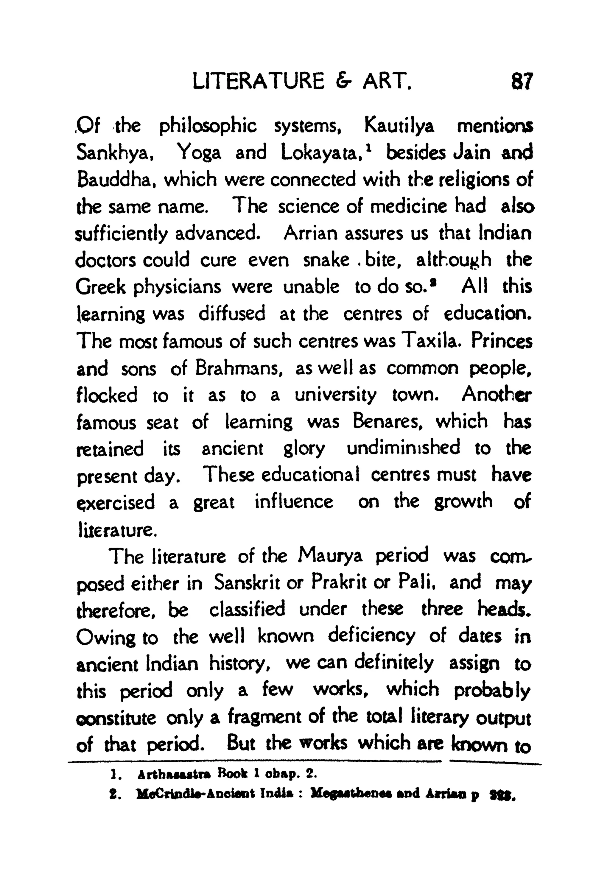 LITERATURE & ART. 87
Of the philosophic systems, Kautilya mentions
Sankhya, Yoga and Lokayata,
1
besides Jain and
Bauddha, which were connected with the religions of
the same name. The science of medicine had also
sufficiently advanced. Arrian assures us that Indian
doctors could cure even snake .
bite, although the
Greek physicians were unable to do so.
a
All this
learning was diffused at the centres of education.
The most famous of such centres was Taxila. Princes
and sons of Brahmans, as well as common people,
flocked to it as to a university town. Another
famous seat of learning was Benares, which has
retained its ancient glory undiminished to the
present day. These educational centres must have
cjxercised a great influence on the growth of
literature.
The literature of the Maurya period was conv
posed either in Sanskrit or Prakrit or Pali, and may
therefore, be classified under these three heads.
Owing to the well known deficiency of dates in
ancient Indian history, we can definitely assign to
this period only a few works, which probably
constitute only a fragment of the total literary output
of that period. But the works which arc known to
1. ArtbaMstra Book 1 obap. 2.
2. MflCrindle-Anctoot India :
MegMiheMs and Atria* p
 