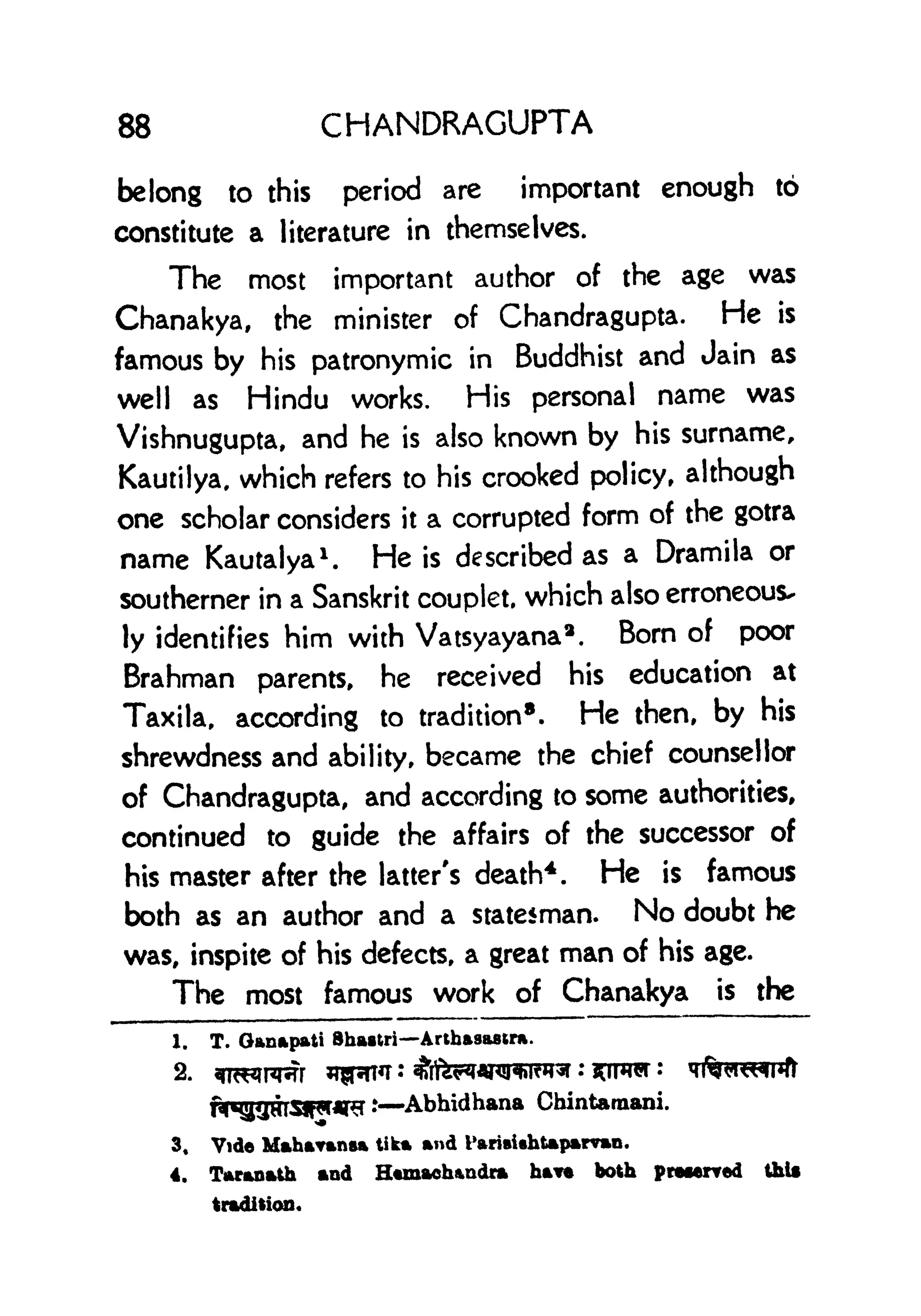 88 CHANDRAGUPTA
belong to this period are important enough to
constitute a literature in themselves.
The most important author of the age was
Chanakya, the minister of Chandragupta. He is
famous by his patronymic in Buddhist and Jain as
well as Hindu works. His personal name was
Vishnugupta, and he is also known by his surname,
Kautilya, which refers to his crooked policy, although
one scholar considers it a corrupted form of the gotra
name Kautalya
1
. He is described as a Dramila or
southerner in a Sanskrit couplet, which also erroneous-
ly identifies him with Vatsyayana
2
. Born of poor
Brahman parents, he received his education at
Taxila, according to tradition
8
. He then, by his
shrewdness and ability, became the chief counsellor
of Chandragupta, and according to some authorities,
continued to guide the affairs of the successor of
his master after the latter's death4 . He is famous
both as an author and a statesman. No doubt he
was, inspite of his defects, a great man of his age.
The most famous work of Chanakya is the
1. T. Ganapati Shaatri Arthasastra.
2.
Abhidhana Chintaraani.
3, Vide Maharansa tika and l>ariaihtaparvn.
4. Taranath and Htmaehandra ha** both preferred thl*
tradition,
 