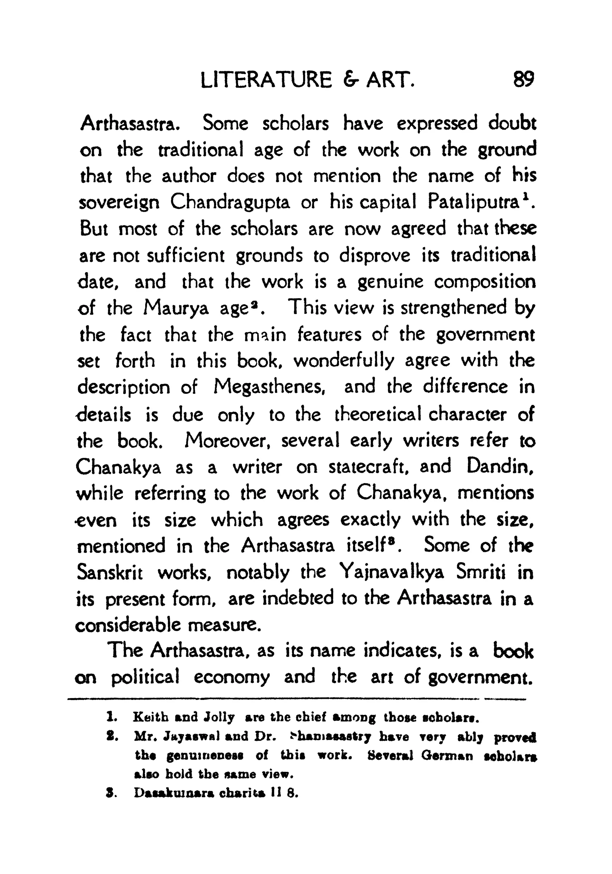 LITERATURE ART. 89
Arthasastra. Some scholars have expressed doubt
on the traditional age of the work on the ground
that the author does not mention the name of his
sovereign Chandragupta or his capital Pataliputra
1
.
But most of the scholars are now agreed that these
are not sufficient grounds to disprove its traditional
date, and that the work is a genuine composition
of the Maurya age
a
. This view is strengthened by
the fact that the main features of the government
set forth in this book, wonderfully agree with the
description of Megasthenes, and the difference in
details is due only to the theoretical character of
the book. Moreover, several early writers refer to
Chanakya as a writer on statecraft, and Dandin,
while referring to the work of Chanakya, mentions
even its size which agrees exactly with the size,
mentioned in the Arthasastra itself
8
. Some of the
Sanskrit works, notably the Yajnavalkya Smriti in
its present form, are indebted to the Arthasastra in a
considerable measure.
The Arthasastra, as its name indicates, is a book
on political economy and the art of government.
1. Keith and Jolly are the chief among those scholars.
2. Mr. Jayaswa) and Dr. *hania*aatry have very ably proved
the genuineness of this work. Several German scholar*
also hold the name view.
S. Dasftkmnara charita 11 8.
 