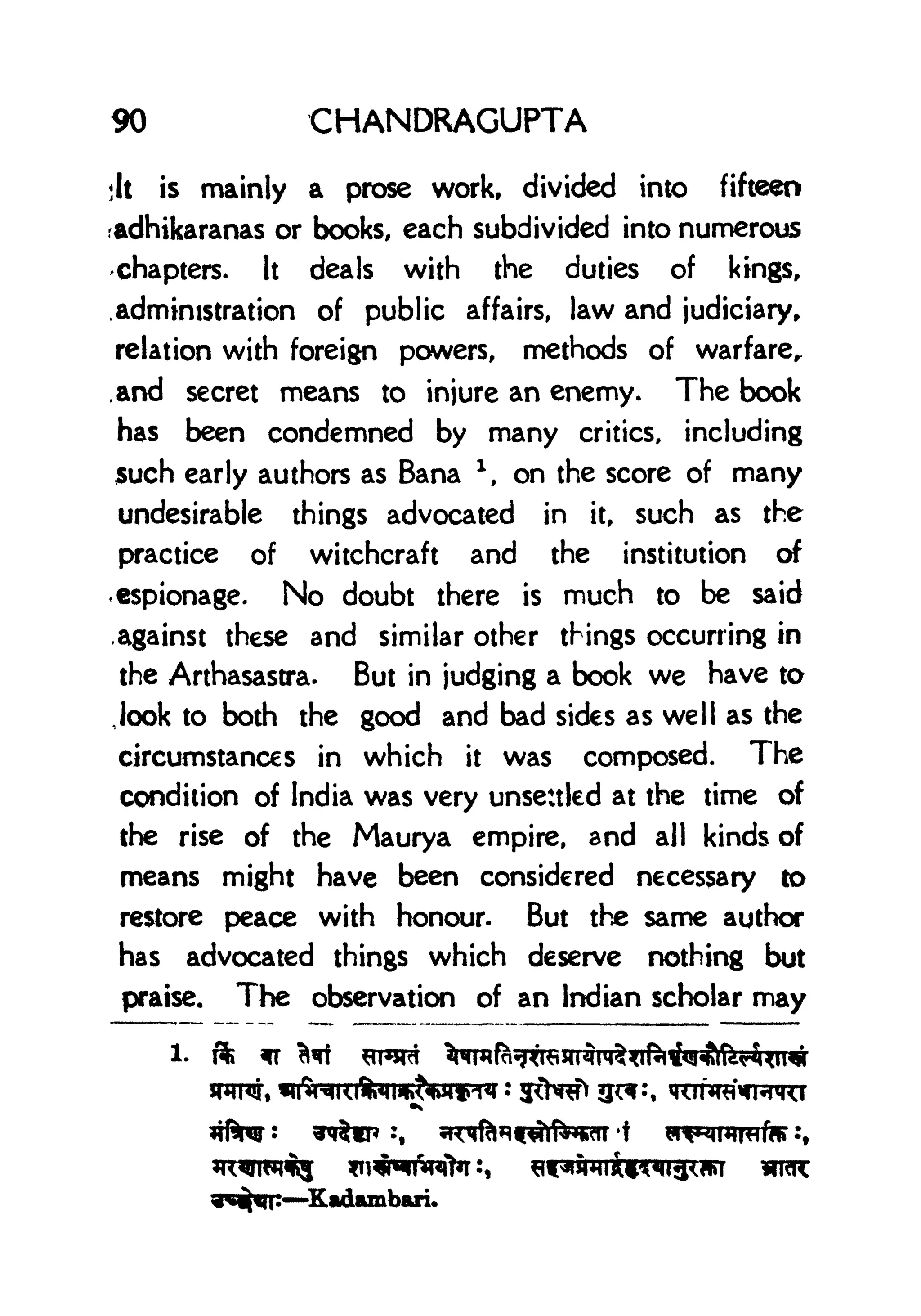90 CHANDRAGUPTA
jit is mainly a prose work, divided into fifteen
adhikaranas or books, each subdivided into numerous
chapters. It deals with the duties of kings,
.administration of public affairs, law and judiciary,
relation with foreign powers, methods of warfare,
.and secret means to injure an enemy. The book
has been condemned by many critics, including
such early authors as Bana l
, on the score of many
undesirable things advocated in it, such as the
practice of witchcraft and the institution of
espionage. No doubt there is much to be said
.against these and similar other things occurring in
the Arthasastra. But in judging a book we have to
look to both the good and bad sides as well as the
circumstances in which it was composed. The
condition of India was very unsettled at the time of
the rise of the Maurya empire, and all kinds of
means might have been considered necessary to
restore peace with honour. But the same author
has advocated things which deserve nothing but
praise. The observation of an Indian scholar may
1. ft
 
