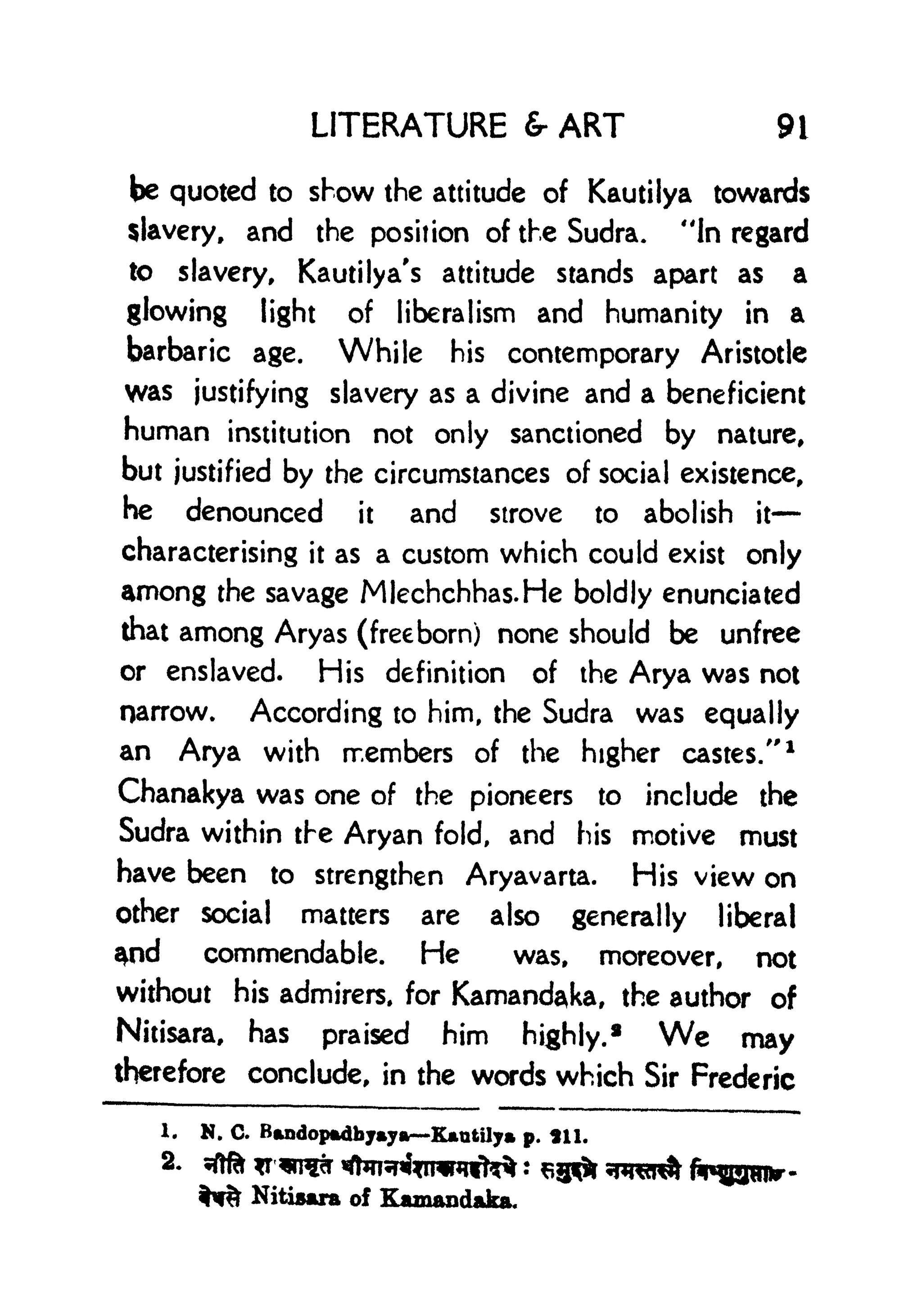 LITERATURE & ART 9i
be quoted to show the attitude of Kautilya towards
slavery, and the position of the Sudra. "In regard
to slavery, Kautilya's attitude stands apart as a
glowing light of liberalism and humanity in a
barbaric age. While his contemporary Aristotle
was justifying slavery as a divine and a beneficient
human institution not only sanctioned by nature,
but justified by the circumstances of social existence,
he denounced it and strove to abolish it
characterising it as a custom which could exist only
among the savage Mlechchhas.He boldly enunciated
that among Aryas (freeborn) none should be unfree
or enslaved. His definition of the Arya was not
narrow. According to him, the Sudra was equally
an Arya with members of the higher castes/'
1
Chanakya was one of the pioneers to include the
Sudra within the Aryan fold, and his motive must
have been to strengthen Aryavarta. His view on
other social matters are also generally liberal
$nd commendable. He was, moreover, not
without his admirers, for Kamandaka, the author of
Nitisara, has praised him highly.* We may
therefore conclude, in the words which Sir Frederic
1. N. C. Bandopfcdbjmya Kutily p. *n.
2. ^?rT^ ^^jninni^
%W% Nitisara of Kamandaka.
 
