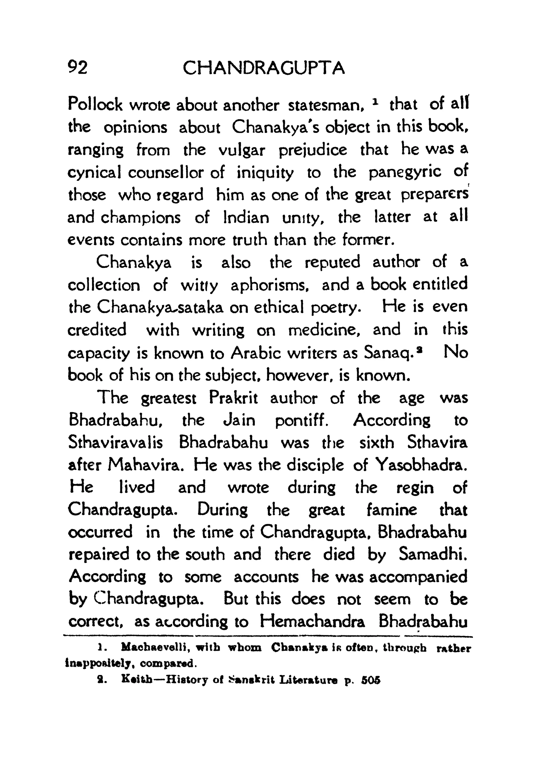 92 CHANDRAGUPTA
Pollock wrote about another statesman,
x
that of all
the opinions about Chanakya's object in this bookr
ranging from the vulgar prejudice that he was a
cynical counsellor of iniquity to the panegyric of
those who regard him as one of the great preparers
and champions of Indian unity, the latter at all
events contains more truth than the former.
Chanakya is also the reputed author of a
collection of witfy aphorisms, and a book entitled
the Chanakya^sataka on ethical poetry. He is even
credited with writing on medicine, and in this
capacity is known to Arabic writers as Sanaq.* No
book of his on the subject, however, is known.
The greatest Prakrit author of the age was
Bhadrabahu, the Jain pontiff. According to
Sthaviravalis Bhadrabahu was the sixth Sthavira
after Mahavira. He was the disciple of Yasobhadra.
He lived and wrote during the regin of
Chandragupta. During the great famine that
occurred in the time of Chandragupta, Bhadrabahu
repaired to the south and there died by Samadhi.
According to some accounts he was accompanied
by Chandragupta. But this does not seem to be
correct, as according to Hemachandra Bhadrabahu
1. Machaevelli, with whom Chanakya IK often, through rather
inappoaitely, compared.
9. K*ith History of Sanskrit Literature p. 505
 