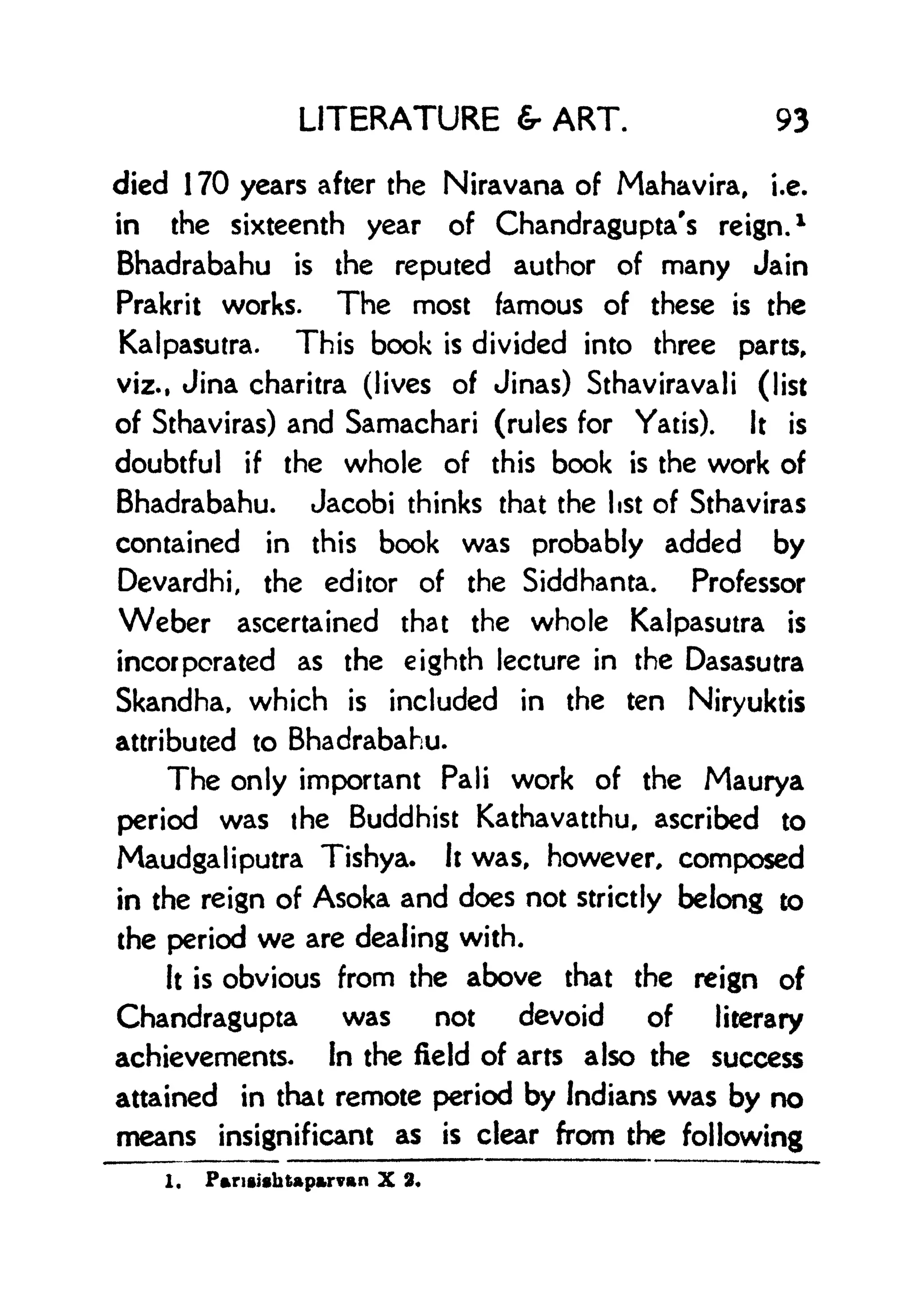 LITERATURE & ART. 93
died 1 70 years after the Niravana of Mahavira, i.e.
in the sixteenth year of Chandragupta's reign.
1
Bhadrabahu is the reputed author of many Jain
Prakrit works. The most famous of these is the
Kalpasutra. This book is divided into three parts,
viz., Jina charitra (lives of Jinas) Sthaviravali (list
of Sthaviras) and Samachari (rules for Yatis). It is
doubtful if the whole of this book is the work of
Bhadrabahu. Jacobi thinks that the list of Sthaviras
contained in this book was probably added by
Devardhi, the editor of the Siddhanta. Professor
Weber ascertained that the whole Kalpasutra is
incorporated as the eighth lecture in the Dasasutra
Skandha, which is included in the ten Niryuktis
attributed to Bhadrabahu.
The only important Pali work of the Maurya
period was the Buddhist Kathavatthu, ascribed to
Maudgaliputra Tishya. it was, however, composed
in the reign of Asoka and does not strictly belong to
the period we are dealing with.
It is obvious from the above that the reign of
Chandragupta was not devoid of literary
achievements, in the field of arts also the success
attained in that remote period by Indians was by no
means insignificant as is clear from the following
1. P*riishtprvRn X 2*
 