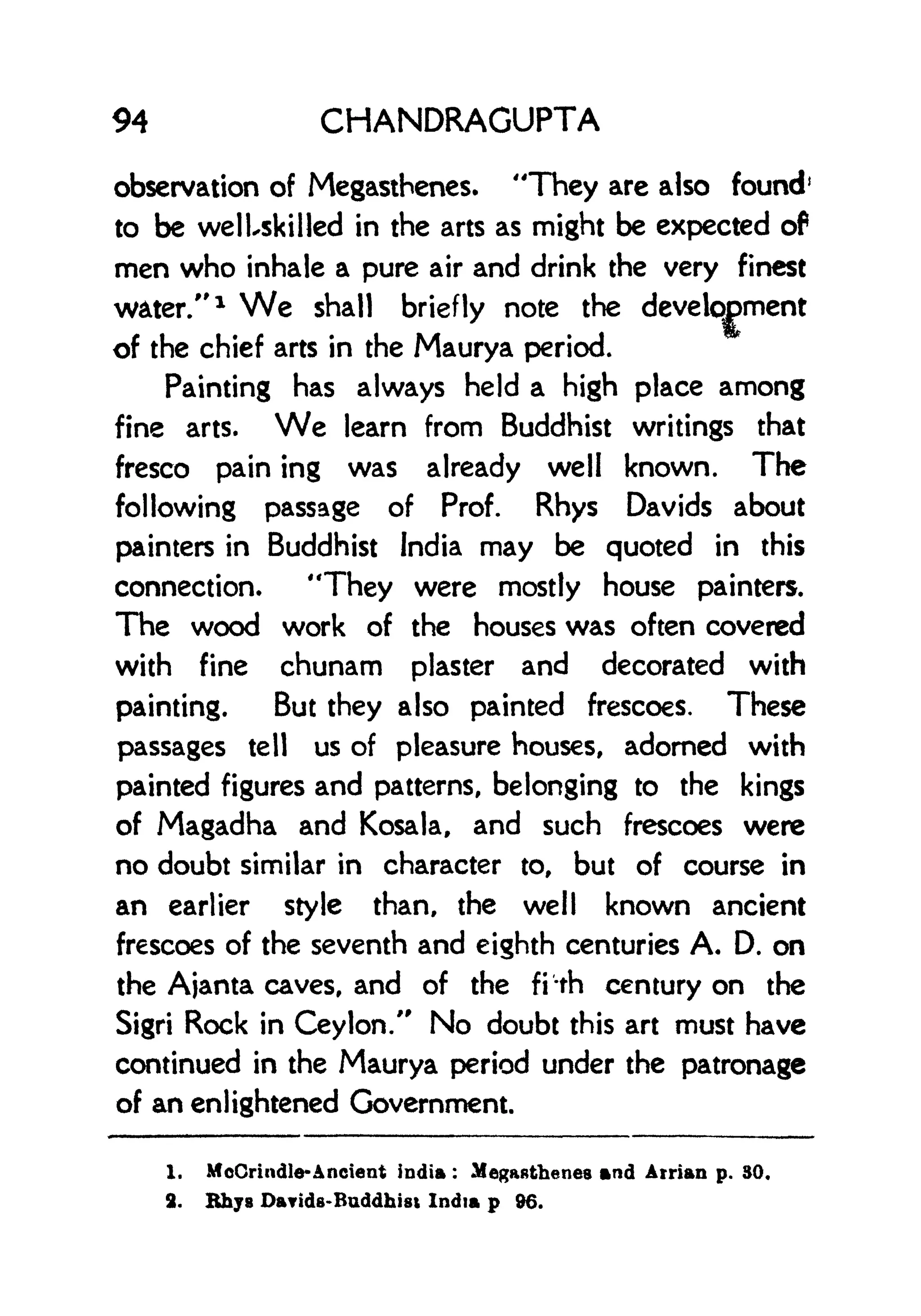 94 CHANDRAGUPTA
observation of Megasthenes. "They are also found1
to be welUkilled in the arts as might be expected of
men who inhale a pure air and drink the very finest
water/' 1
We shall briefly note the development
of the chief arts in the Maurya period.
Painting has always held a high place among
fine arts. We learn from Buddhist writings that
fresco pain ing was already well known. The
following passage of Prof. Rhys Davids about
painters in Buddhist India may be quoted in this
connection. "They were mostly house painters.
The wood work of the houses was often covered
with fine chunam plaster and decorated with
painting. But they also painted frescoes. These
passages tell us of pleasure houses, adorned with
painted figures and patterns, belonging to the kings
of Magadha and Kosala, and such frescoes were
no doubt similar in character to, but of course in
an earlier style than, the well known ancient
frescoes of the seventh and eighth centuries A. D. on
the Ajanta caves, and of the fi'-th century on the
Sigri Rock in Ceylon." No doubt this art must have
continued in the Maurya period under the patronage
of an enlightened Government.
1. McCrindle-Ancient india :
Megastbenes and Arrian p. 30.
2. Rhys Darids-Buddhisi India p 96.
 