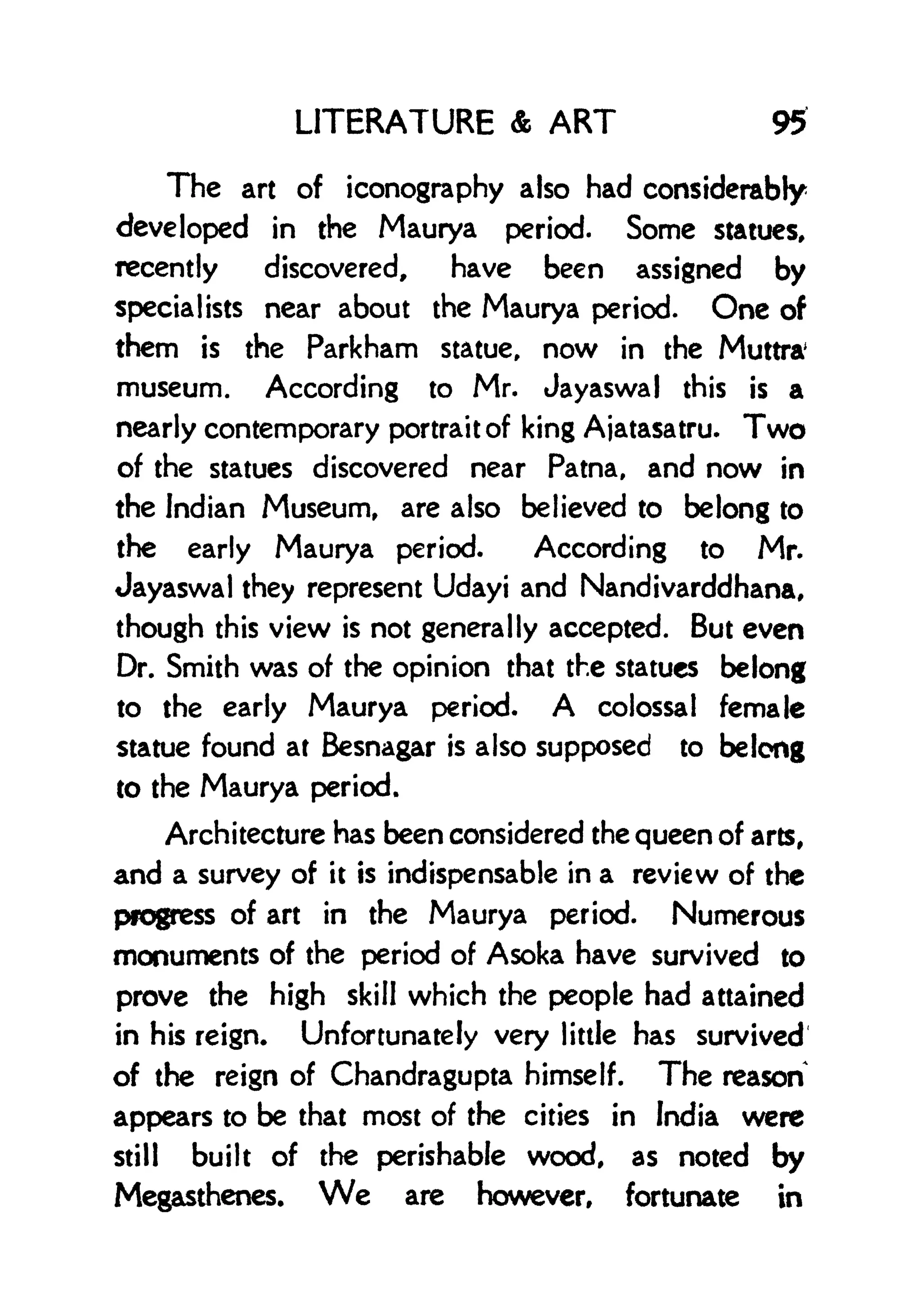 LITERATURE & ART 95
The art of iconography also had considerably
developed in the Maurya period. Some statues,
recently discovered, have been assigned by
specialists near about the Maurya period. One of
them is the Parkham statue, now in the Muttra'
museum. According to Mr. Jayaswal this is a
nearly contemporary portrait of king Ajatasatru. Two
of the statues discovered near Patna, and now in
the Indian Museum, are also believed to belong to
the early Maurya period. According to Mr.
Jayaswal they represent Udayi and Nandivarddhana,
though this view is not generally accepted. But even
Dr. Smith was of the opinion that the statues belong
to the early Maurya period. A colossal female
statue found at Besnagar is also supposed to belong
to the Maurya period.
Architecture has been considered the queen of arts,
and a survey of it is indispensable in a review of the
progress of art in the Maurya period. Numerous
monuments of the period of Asoka have survived to
prove the high skill which the people had attained
in his reign. Unfortunately very little has survived
of the reign of Chandragupta himself. The reason
appears to be that most of the cities in India were
still built of the perishable wood, as noted by
Megasthenes. We are however, fortunate in
 