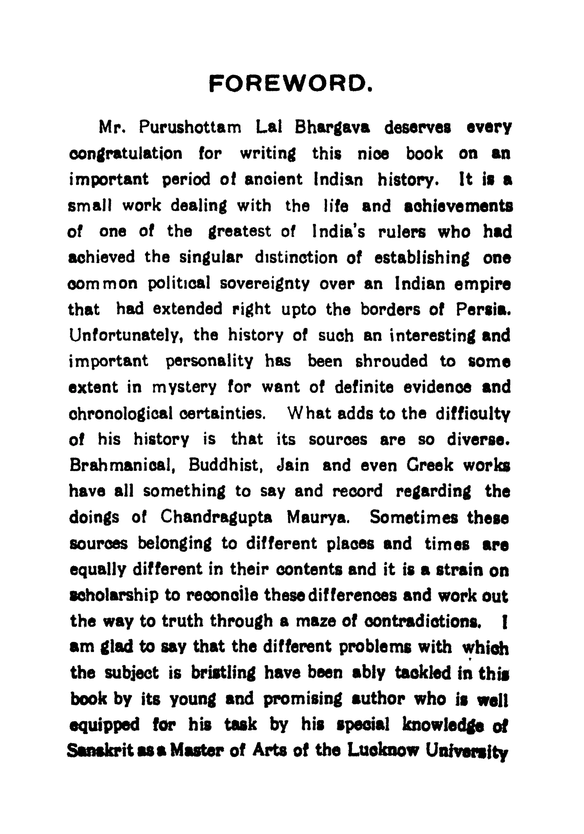 FOREWORD.
Mr* Purushottam Lai Bhargava deserves every
congratulation for writing this nice book on an
important period ot ancient Indian history. It is a
small work dealing with the life and achievements
of one of the greatest of India's rulers who had
achieved the singular distinction of establishing one
common political sovereignty over an Indian empire
that had extended right upto the borders of Persia.
Unfortunately, the history of such an interesting and
important personality has been shrouded to some
extent in mystery for want of definite evidence and
chronological certainties. What adds to the difficulty
of his history is that its sources are so diverse.
Brahmanical, Buddhist, Jain and even Greek works
have all something to say and record regarding the
doings of Chandragupta Maurya. Sometimes these
sources belonging to different places and times are
equally different in their contents and it is a strain on
scholarship to reconcile these differences and work out
the way to truth through a maze of contradictions, I
am glad to say that the different problems with which
the subject is bristling have been ably tackled in this
book by its young and promising author who is welt
quipped for his task by his special knowledge of
Sanskrit as a Master of Arts of the Luoknow University
 