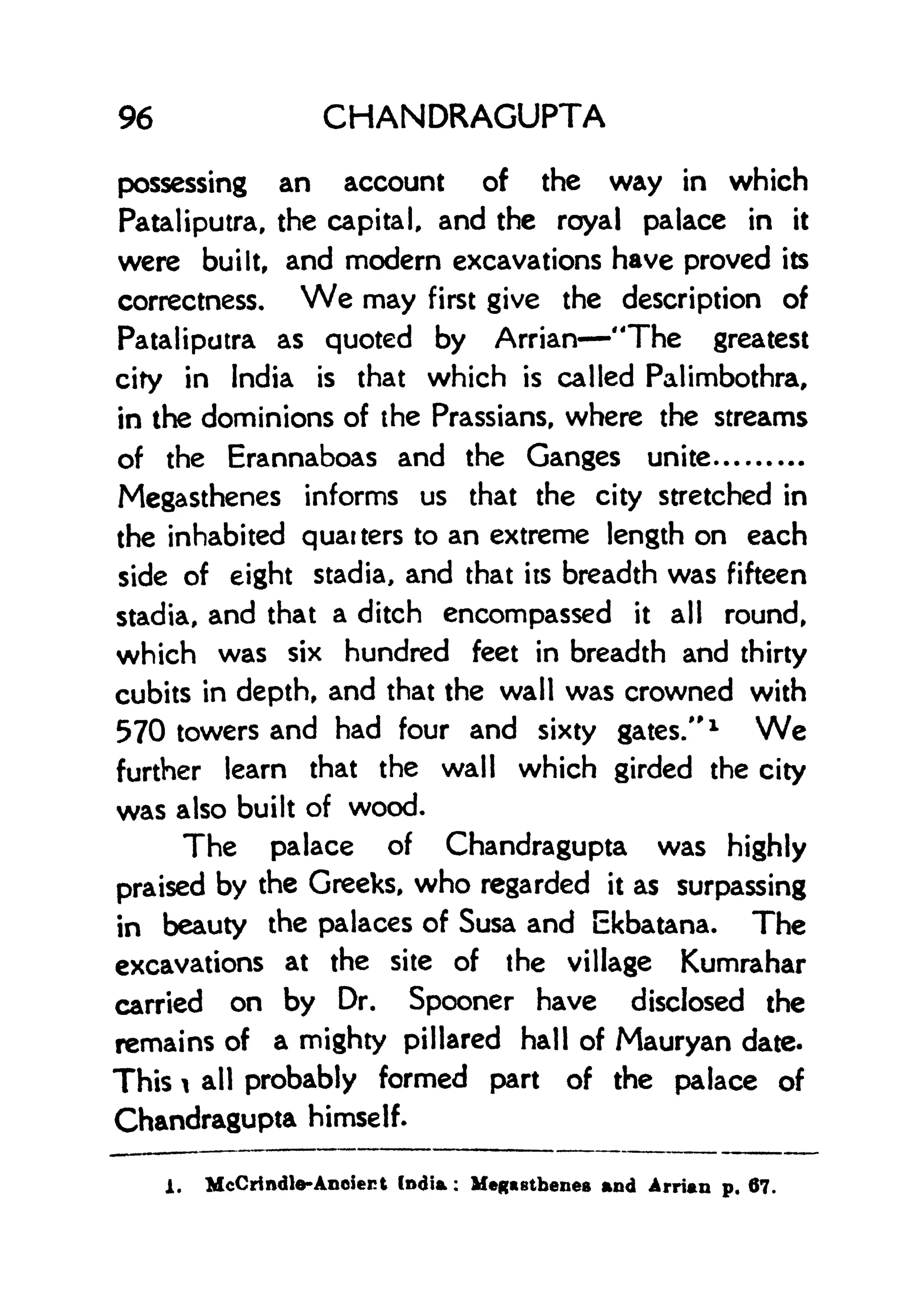 96 CHANDRAGUPTA
possessing an account of the way in which
Pataliputra, the capital, and the royal palace in it
were built, and modern excavations have proved its
correctness. We may first give the description of
Pataliputra as quoted by Arrian "The greatest
cify in India is that which is called Palimbothra,
in the dominions of the Prassians, where the streams
of the Erannaboas and the Ganges unite
Megasthenes informs us that the city stretched in
the inhabited quarters to an extreme length on each
side of eight stadia, and that its breadth was fifteen
stadia, and that a ditch encompassed it all round,
which was six hundred feet in breadth and thirty
cubits in depth, and that the wall was crowned with
570 towers and had four and sixty gates."
1
We
further learn that the wall which girded the city
was also built of wood.
The palace of Chandragupta was highly
praised by the Greeks, who regarded it as surpassing
in beauty the palaces of Susa and Ekbatana. The
excavations at the site of the village Kumrahar
carried on by Dr. Spooner have disclosed the
remains of a mighty pillared hall of Mauryan date-
This i all probably formed part of the palace of
Chandragupta himself.
1. McCrindle-Ancient India.: Megxstbeneg and Armn p. 67.
 
