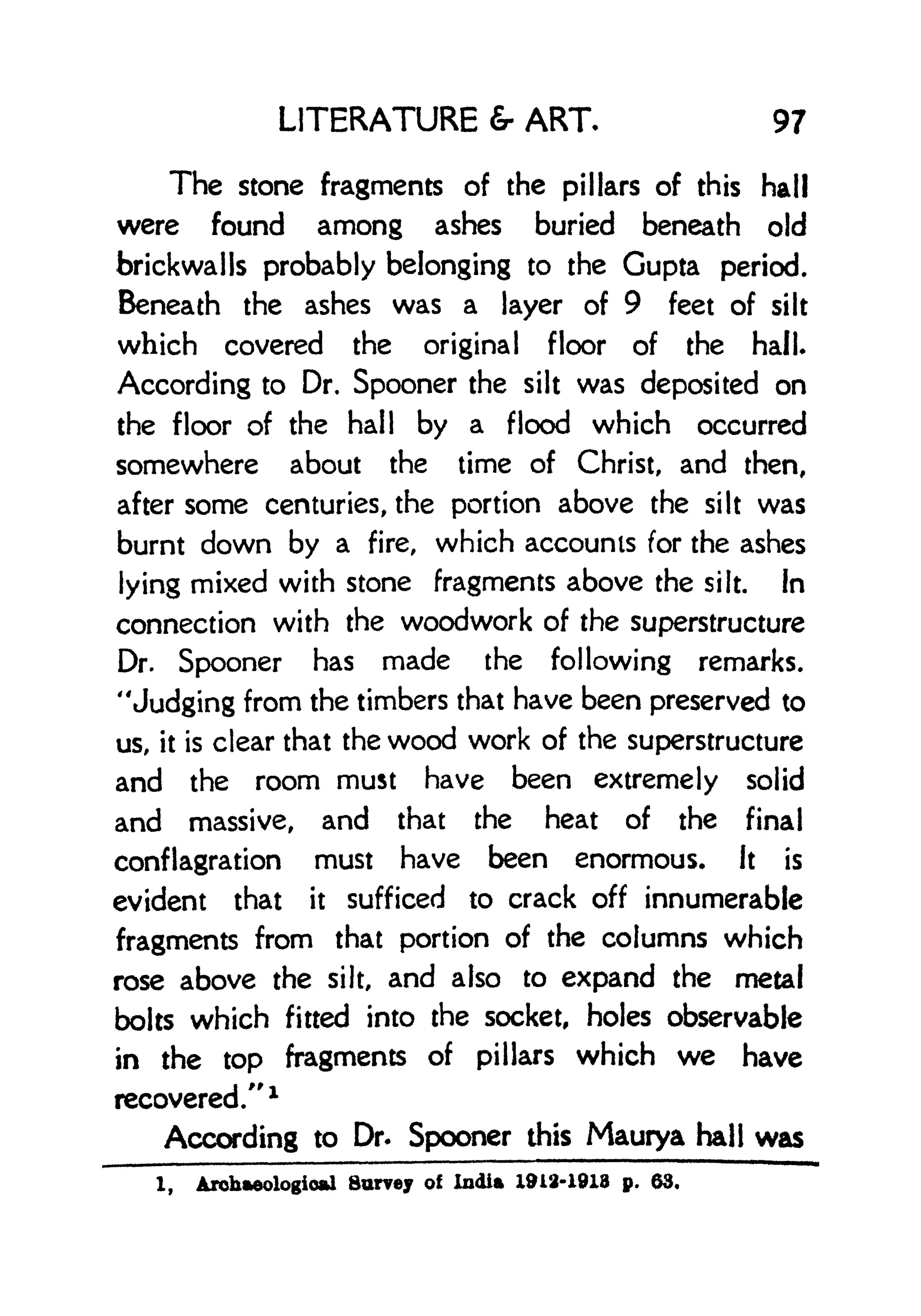 LITERATURE & ART, 97
The stone fragments of the pillars of this hall
were found among ashes buried beneath old
brickwalls probably belonging to the Gupta period.
Beneath the ashes was a layer of 9 feet of silt
which covered the original floor of the hall.
According to Dr. Spooner the silt was deposited on
the floor of the hall by a flood which occurred
somewhere about the time of Christ, and then,
after some centuries, the portion above the silt was
burnt down by a fire, which accounts for the ashes
lying mixed with stone fragments above the silt, in
connection with the woodwork of the superstructure
Dr. Spooner has made the following remarks.
"Judging from the timbers that have been preserved to
us, it is clear that the wood work of the superstructure
and the room must have been extremely solid
and massive, and that the heat of the final
conflagration must have been enormous. It is
evident that it sufficed to crack off innumerable
fragments from that portion of the columns which
rose above the silt, and also to expand the metal
bolts which fitted into the socket, holes observable
in the top fragments of pillars which we have
recovered/' 1
According to Dr. Spooner this Maurya hall was
1, Archaeological Surrey of India 1912-1918 p. 63.
 