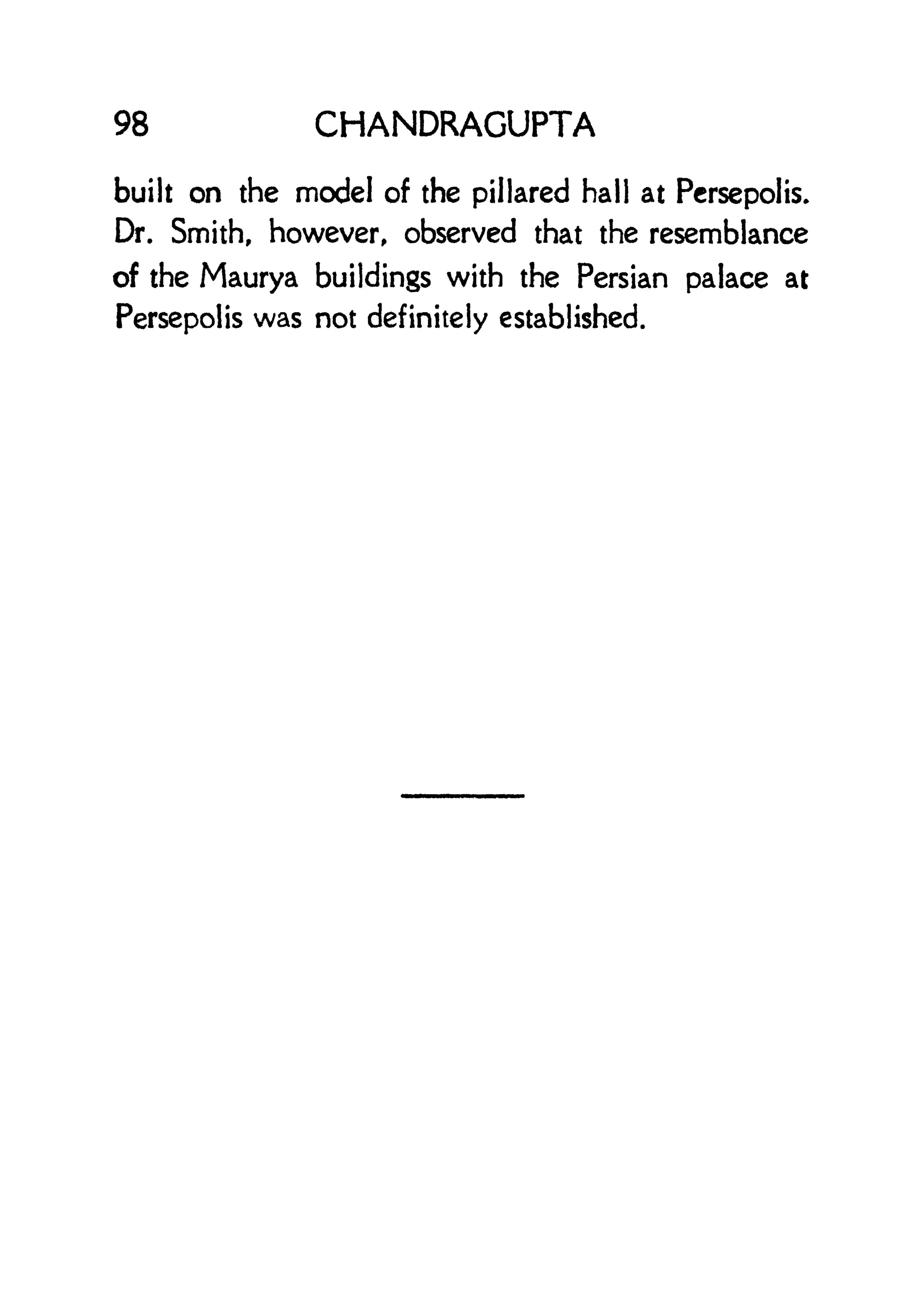 98 CHANDRAGUPTA
built on the model of the pillared hall at Persepolis.
Dr. Smith, however, observed that the resemblance
of the Maurya buildings with the Persian palace at
Persepolis was not definitely established.
 