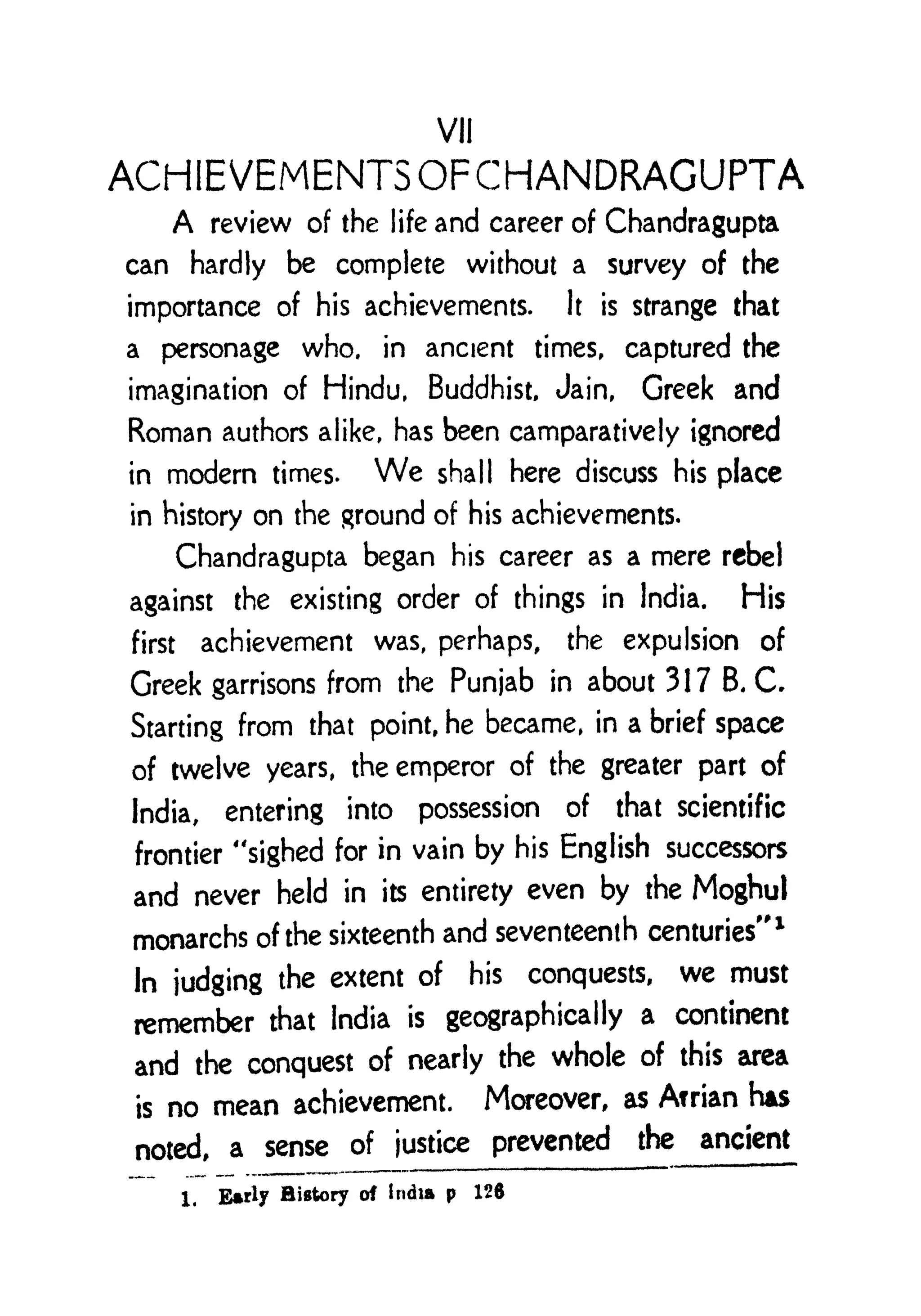 VII
ACrilEVEMENTSOFCHANDRAGUPTA
A review of the life and career of Chandragupta
can hardly be complete without a survey of the
importance of his achievements. It is strange that
a personage who, in ancient times, captured the
imagination of Hindu, Buddhist, Jain, Greek and
Roman authors alike, has been camparatively ignored
in modern times. We shall here discuss his place
in history on the ground of his achievements.
Chandragupta began his career as a mere rebel
against the existing order of things in India. His
first achievement was, perhaps, the expulsion of
Greek garrisons from the Punjab in about 317 B. C.
Starting from that point, he became, in a brief space
of twelve years, the emperor of the greater part of
India, entering into possession of that scientific
frontier "sighed for in vain by his English successors
and never held in its entirety even by the Moghul
monarchs of the sixteenth and seventeenth centuries"
1
In judging the extent of his conquests, we must
remember that India is geographically a continent
and the conquest of nearly the whole of this area
is no mean achievement. Moreover, as Arrian HAS
noted, a sense of justice prevented the ancient
1. Early History of India p 126
 